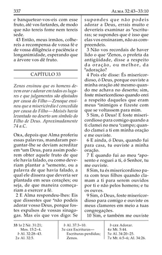 337 Alma 32:43–33:10 
e banquetear-vos-eis com esse 
fruto, ate´ vos fartardes, de modo 
que na˜o tereis fome nem tereis 
sede. 
43 Enta˜ o, meus irma˜os, colhe-reis 
a recompensa de vossa fe´ e 
de vossa diligeˆncia e pacieˆncia e 
longanimidade, esperando que 
a a´rvore vos deˆ fruto. 
CAPI´TULO 33 
Zenos ensinou que os homens de-vem 
orar e adorar em todos os luga-res 
e que julgamentos sa˜o afastados 
por causa do Filho—Zenoque ensi-nou 
que a miserico´rdia e´ concedida 
por causa do Filho—Moise´s havia 
levantado no deserto um sı´mbolo do 
Filho de Deus. Aproximadamente 
74 a.C. 
Ora, depois que Alma proferiu 
essas palavras, mandaram per-guntar- 
lhe se deviam acreditar 
em aum Deus, para assim pode-rem 
obter aquele fruto de que 
ele havia falado, ou como deve-riam 
plantar a bsemente, ou a 
palavra de que havia falado, a 
qual ele dissera que deveria ser 
plantada em seus corac¸o˜ es; ou 
seja, de que maneira comec¸a-riam 
a exercer a fe´. 
2 E Alma respondeu-lhes: Eis 
que dissestes que ana˜o podeis 
adorar vosso Deus, porque fos-tes 
expulsos de vossas sinago-gas. 
Mas eis que vos digo: Se 
supondes que na˜ o podeis 
adorar a Deus, errais muito e 
deverı´eis examinar as bescritu-ras; 
se supondes que e´ isso que 
elas vos ensinaram, na˜o as com-preendeis. 
3 Na˜o vos recordais de haver 
lido o que aZenos, o profeta da 
antigu¨ idade, disse a respeito 
da orac¸ a˜ o , ou melhor, da 
badorac¸a˜o? 
4 Pois ele disse: E´ 
s misericor-dioso, 
o´ Deus, porque ouviste a 
minha orac¸a˜o ate´ mesmo quan-do 
me achava no deserto; sim, 
foste misericordioso quando orei 
a respeito daqueles que eram 
meus ainimigos e fizeste com 
que se voltassem para mim. 
5 Sim, o´ Deus! E foste miseri-cordioso 
para comigo quando a 
ti clamei no meu acampo; quan-do 
clamei a ti em minha orac¸a˜o 
e me ouviste. 
6 E ainda, o´ Deus, quando fui 
para casa, tu ouviste a minha 
orac¸a˜o. 
7 E quando fui ao meu aapo-sento 
e roguei a ti, o´ Senhor, tu 
me ouviste. 
8 Sim, tu e´s misericordioso pa-ra 
com teus filhos quando cla-mam 
a ti para serem ouvidos 
por ti e na˜o pelos homens; e tu 
os ouves. 
9 Sim, o´ Deus, foste misericor-dioso 
para comigo e ouviste os 
meus clamores em meio a tuas 
congregac¸o˜ es. 
10 Sim, e tambe´m me ouviste 
33 1a 2 Ne´ . 31:21; 
Mos. 15:2–4. 
b Al. 32:28–43. 
2a Al. 32:5. 
b Al. 37:3–10. 
3a gee Escrituras— 
Escrituras perdidas; 
Zenos. 
b gee Adorar. 
4a Mt. 5:44. 
5a Al. 34:20–25. 
7a Mt. 6:5–6; Al. 34:26. 
 