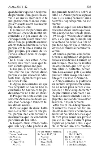 Alma 33:11–22 338 
quando fui aexpulso e despreza-do 
por meus inimigos; sim, ou-viste 
os meus clamores e te 
indignaste com os meus inimi-gos 
e visitaste-os em tua ira com 
ra´pida destruic¸a˜o. 
11 E ouviste-me por causa das 
minhas aflic¸o˜ es e da minha sin-ceridade; 
e e´ por causa de teu 
Filho que foste assim misericor-dioso 
comigo; portanto clamarei 
a ti em todas as minhas aflic¸o˜ es, 
porque em ti esta´ a minha ale-gria; 
porque, por causa de teu 
Filho, afastaste de mim teus jul-gamentos. 
12 E disse-lhes enta˜o Alma: 
Credes nas aescrituras que fo-ram 
escritas pelos antigos? 
13 Eis que, se nelas credes, de-veis 
crer no que aZenos disse, 
porque eis que declarou: Afas-taste 
teus julgamentos por cau-sa 
de teu Filho. 
14 Agora, meus irma˜os, eis que 
vos pergunto se haveis lido as 
escrituras. Se haveis, como po-deis 
na˜o crer no Filho de Deus? 
15 Porque ana˜o esta´ escrito que 
somente Zenos falou dessas coi-sas, 
mas bZenoque tambe´m fa-lou 
dessas coisas— 
16 Pois eis que ele disse: Esta´s 
irado, o´ Senhor, contra este po-vo, 
porque na˜o compreende a 
miserico´rdia que lhe concedeste 
por causa de teu Filho. 
17 E agora, meus irma˜os, vedes 
que um segundo profeta da 
antigu¨ idade testificou sobre o 
Filho de Deus; e porque o povo 
na˜ o quis compreender suas 
palavras, aapedrejaram-no ate´ 
morrer. 
18 Mas eis que isso na˜o e´ tudo; 
esses na˜o sa˜o os u´ nicos que fala-ram 
a respeito do Filho de Deus. 
19 Eis que aMoise´s dele falou; 
sim, e eis que um bsı´mbolo foi 
clevantado no deserto, a fim de 
que todo aquele que o olhasse, 
vivesse. E muitos olharam e vi-veram. 
20 Poucos, pore´m, compreen-deram 
o significado daquelas 
coisas; e isso devido a` dureza de 
seu corac¸a˜ o. Mas houve muitos 
ta˜o obstinados, que nem quise-ram 
olhar e, portanto, perece-ram. 
Ora, a raza˜o pela qual na˜o 
queriam olhar era que na˜o acre-ditavam 
que isso os acuraria. 
21O´ 
meus irma˜os, se pude´sseis 
ser curados simplesmente olhan-do 
ao redor para serdes cura-dos, 
na˜o o farı´eis rapidamente? 
Ou preferirı´eis endurecer o co-rac 
¸a˜o na incredulidade e ser ne-gligentes, 
recusando-vos a olhar 
ao redor, e assim perecer? 
22 Se assim for, a desgrac¸a cai-ra 
´ sobre vo´ s; mas se na˜o for, en-ta 
˜o olhai ao redor e acomec¸ai a 
acreditar no Filho de Deus, que 
ele vira´ para remir seu povo e 
que ele sofrera´ e morrera´ para 
bexpiar os pecados deles; e que 
ele se clevantara´ dos mortos, 
10a Al. 32:5. 
12a gee Escrituras. 
13a Al. 34:7. 
15a Jaco´ 4:4. 
b 1 Ne´ . 19:10; 
Al. 34:7. 
17a gee Ma´ rtir, Martı´rio. 
19a Deut. 18:15, 18; 
Al. 34:7. 
b Nu´ m. 21:9; 
2 Ne´ . 25:20; 
Mos. 3:15. 
c Jo. 3:14; 
Hel. 8:14–15. 
20a 1 Ne´ . 17:40–41. 
22a Al. 32:27–28. 
b Al. 22:14; 34:8–9. 
c gee Ressurreic¸a˜o. 
 