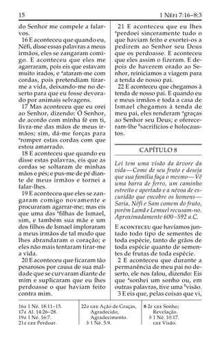 15 1 Ne´ fi 7:16–8:3 
do Senhor me compele a falar-vos. 
16 E aconteceu que quando eu, 
Ne´fi, disse essas palavras a meus 
irma˜os, eles se zangaram comi-go. 
E aconteceu que eles me 
agarraram, pois eis que estavam 
muito irados, e aataram-me com 
cordas, pois pretendiam tirar-me 
a vida, deixando-me no de-serto 
para que eu fosse devora-do 
por animais selvagens. 
17 Mas aconteceu que eu orei 
ao Senhor, dizendo: O´ 
Senhor, 
de acordo com minha fe´ em ti, 
livra-me das ma˜os de meus ir-ma 
˜ os; sim, da´-me forc¸as para 
aromper estas cordas com que 
estou amarrado. 
18 E aconteceu que quando eu 
disse estas palavras, eis que as 
cordas se soltaram de minhas 
ma˜os e pe´s; e pus-me de pe´ dian-te 
de meus irma˜ os e tornei a 
falar-lhes. 
19 E aconteceu que eles se zan-garam 
comigo novamente e 
procuraram agarrar-me; mas eis 
que uma das afilhas de Ismael, 
sim, e tambe´m sua ma˜e e um 
dos filhos de Ismael imploraram 
a meus irma˜os de tal modo que 
lhes abrandaram o corac¸a˜o; e 
eles na˜o mais tentaram tirar-me 
a vida. 
20 E aconteceu que ficaram ta˜o 
pesarosos por causa de sua mal-dade 
que se curvaram diante de 
mim e suplicaram que eu lhes 
perdoasse o que haviam feito 
contra mim. 
21 E aconteceu que eu lhes 
aperdoei sinceramente tudo o 
que haviam feito e exortei-os a 
pedirem ao Senhor seu Deus 
que os perdoasse. E aconteceu 
que eles assim o fizeram. E de-pois 
de haverem orado ao Se-nhor, 
reiniciamos a viagem para 
a tenda de nosso pai. 
22 E aconteceu que chegamos a` 
tenda de nosso pai. E quando eu 
e meus irma˜os e toda a casa de 
Ismael chegamos a` tenda de 
meu pai, eles renderam agrac¸as 
ao Senhor seu Deus; e oferece-ram- 
lhe bsacrifı´cios e holocaus-tos. 
CAPI´TULO 8 
Leı´ tem uma visa˜o da a´rvore da 
vida—Come de seu fruto e deseja 
que sua famı´lia fac¸a o mesmo—Veˆ 
uma barra de ferro, um caminho 
estreito e apertado e a ne´voa de es-curida 
˜o que encobre os homens— 
Saria, Ne´fi e Sam comem do fruto, 
pore´mLama˜ e Lemuel recusam-no. 
Aproximadamente 600–592 a.C. 
E aconteceu que havı´amos jun-tado 
todo tipo de sementes de 
toda espe´cie, tanto de gra˜os de 
toda espe´cie quanto de semen-tes 
de frutas de toda espe´cie. 
2 E aconteceu que durante a 
permaneˆncia de meu pai no de-serto, 
ele nos falou, dizendo: Eis 
que asonhei um sonho ou, em 
outras palavras, tive uma bvisa˜o. 
3 E eis que, pelas coisas que vi, 
16a 1 Ne´ . 18:11–15. 
17a Al. 14:26–28. 
19a 1 Ne´ . 16:7. 
21a gee Perdoar. 
22a gee Ac¸a˜o de Grac¸as, 
Agradecido, 
Agradecimento. 
b 1 Ne´ . 5:9. 
8 2a gee Sonho; 
Revelac¸a˜o. 
b 1 Ne´ . 10:17. 
gee Visa˜o. 
 