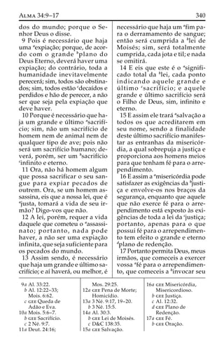 Alma 34:9–17 340 
dos do mundo; porque o Se-nhor 
Deus o disse. 
9 Pois e´ necessa´ rio que haja 
uma aexpiac¸a˜o; porque, de acor-do 
com o grande bplano do 
Deus Eterno, devera´ haver uma 
expiac¸a˜ o; do contra´ rio, toda a 
humanidade inevitavelmente 
perecera´; sim, todos sa˜o obstina-dos; 
sim, todos esta˜o cdecaı´dos e 
perdidos e ha˜o de perecer, a na˜o 
ser que seja pela expiac¸a˜o que 
deve haver. 
10 Porque e´ necessa´rio que ha-ja 
um grande e u´ ltimo asacrifı´- 
cio; sim, na˜o um sacrifı´cio de 
homem nem de animal nem de 
qualquer tipo de ave; pois na˜o 
sera´ um sacrifı´cio humano; de-vera 
´ , pore´m, ser um bsacrifı´cio 
cinfinito e eterno. 
11 Ora, na˜o ha´ homem algum 
que possa sacrificar o seu san-gue 
para expiar pecados de 
outrem. Ora, se um homem as-sassina, 
eis que a nossa lei, que e´ 
ajusta, tomara´ a vida de seu ir-ma 
˜o? Digo-vos que na˜o. 
12 A lei, pore´m, requer a vida 
daquele que cometeu o aassassi-nato; 
portanto, nada pode 
haver, a na˜o ser uma expiac¸a˜o 
infinita, que seja suficiente para 
os pecados do mundo. 
13 Assim sendo, e´ necessa´rio 
que hajaumgrande e u´ ltimo sa-crifı 
´cio; e aı´ havera´, ou melhor, e´ 
necessa´rio que haja um afim pa-ra 
o derramamento de sangue; 
enta˜o sera´ cumprida a blei de 
Moise´ s; sim, sera´ totalmente 
cumprida, cada jota e til; e nada 
se omitira´ . 
14 E eis que este e´ o asignifi-cado 
total da blei, cada ponto 
indicando aquele grande e 
u´ ltimo csacrifı´cio; e aquele 
grande e u´ ltimo sacrifı´cio sera´ 
o Filho de Deus, sim, infinito e 
eterno. 
15 E assim ele trara´ asalvac¸a˜o a 
todos os que acreditarem em 
seu nome, sendo a finalidade 
deste u´ ltimo sacrifı´cio manifes-tar 
as entranhas da miserico´ r-dia, 
a qual sobrepuja a justic¸a e 
proporciona aos homens meios 
para que tenham fe´ para o arre-pendimento. 
16 E assim a amiserico´rdia pode 
satisfazer as exigeˆncias da bjusti-c 
¸a e envolve-os nos brac¸os da 
seguranc¸a, enquanto que aquele 
que na˜o exerce fe´ para o arre-pendimento 
esta´ exposto a`s exi-ge 
ˆncias de toda a lei da cjustic¸a; 
portanto, apenas para o que 
possui fe´ para o arrependimen-to 
tem efeito o grande e eterno 
dplano de redenc¸a˜o. 
17 Portanto permita Deus, meus 
irma˜os, que comeceis a exercer 
vossa afe´ para o arrependimen-to, 
que comeceis a binvocar seu 
9a Al. 33:22. 
b Al. 12:22–33; 
Mois. 6:62. 
c gee Queda de 
Ada˜o e Eva. 
10a Mois. 5:6–7. 
b gee Sacrifı´cio. 
c 2 Ne´ . 9:7. 
11a Deut. 24:16; 
Mos. 29:25. 
12a gee Pena de Morte; 
Homicı´dio. 
13a 3 Ne´ . 9:17, 19–20. 
b 3 Ne´ . 15:5. 
14a Al. 30:3. 
b gee Lei de Moise´s. 
c D&C 138:35. 
15a gee Salvac¸a˜o. 
16a gee Miserico´ rdia, 
Misericordioso. 
b gee Justic¸a. 
c Al. 12:32. 
d gee Plano de 
Redenc¸a˜o. 
17a gee Fe´ . 
b gee Orac¸a˜o. 
 