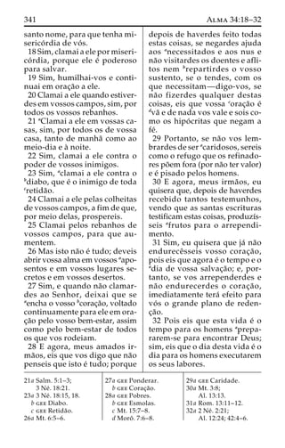 341 Alma 34:18–32 
santo nome, para que tenha mi-serico 
´ rdia de vo´ s. 
18 Sim, clamai a ele por miseri-co 
´ rdia, porque ele e´ poderoso 
para salvar. 
19 Sim, humilhai-vos e conti-nuai 
em orac¸a˜o a ele. 
20 Clamai a ele quando estiver-des 
em vossos campos, sim, por 
todos os vossos rebanhos. 
21 aClamai a ele em vossas ca-sas, 
sim, por todos os de vossa 
casa, tanto de manha˜ como ao 
meio-dia e a` noite. 
22 Sim, clamai a ele contra o 
poder de vossos inimigos. 
23 Sim, aclamai a ele contra o 
bdiabo, que e´ o inimigo de toda 
cretida˜o. 
24 Clamai a ele pelas colheitas 
de vossos campos, a fim de que, 
por meio delas, prospereis. 
25 Clamai pelos rebanhos de 
vossos campos, para que au-mentem. 
26 Mas isto na˜o e´ tudo; deveis 
abrir vossa alma em vossos aapo-sentos 
e em vossos lugares se-cretos 
e em vossos desertos. 
27 Sim, e quando na˜o clamar-des 
ao Senhor, deixai que se 
aencha o vosso bcorac¸a˜o, voltado 
continuamente para ele em ora-c 
¸a˜o pelo vosso bem-estar, assim 
como pelo bem-estar de todos 
os que vos rodeiam. 
28 E agora, meus amados ir-ma 
˜os, eis que vos digo que na˜o 
penseis que isto e´ tudo; porque 
depois de haverdes feito todas 
estas coisas, se negardes ajuda 
aos anecessitados e aos nus e 
na˜o visitardes os doentes e afli-tos 
nem brepartirdes o vosso 
sustento, se o tendes, com os 
que necessitam—digo-vos, se 
na˜o fizerdes qualquer destas 
coisas, eis que vossa corac¸a˜o e´ 
dva˜ e de nada vos vale e sois co-mo 
os hipo´ critas que negam a 
fe´. 
29 Portanto, se na˜o vos lem-brardes 
de ser acaridosos, sereis 
como o refugo que os refinado-res 
po˜em fora (por na˜o ter valor) 
e e´ pisado pelos homens. 
30 E agora, meus irma˜ os, eu 
quisera que, depois de haverdes 
recebido tantos testemunhos, 
vendo que as santas escrituras 
testificam estas coisas, produzı´s-seis 
afrutos para o arrependi-mento. 
31 Sim, eu quisera que ja´ na˜o 
endureceˆ sseis vosso corac¸a˜o, 
pois eis que agora e´ o tempo e o 
adia de vossa salvac¸a˜ o; e, por-tanto, 
se vos arrependerdes e 
na˜o endurecerdes o corac¸a˜o, 
imediatamente tera´ efeito para 
vo´ s o grande plano de reden-c 
¸a˜o. 
32 Pois eis que esta vida e´ o 
tempo para os homens aprepa-rarem- 
se para encontrar Deus; 
sim, eis que o dia desta vida e´ o 
dia para os homens executarem 
os seus labores. 
21a Salm. 5:1–3; 
3 Ne´ . 18:21. 
23a 3 Ne´ . 18:15, 18. 
b gee Diabo. 
c gee Retida˜o. 
26a Mt. 6:5–6. 
27a gee Ponderar. 
b gee Corac¸a˜o. 
28a gee Pobres. 
b gee Esmolas. 
c Mt. 15:7–8. 
d Moroˆ . 7:6–8. 
29a gee Caridade. 
30a Mt. 3:8; 
Al. 13:13. 
31a Rom. 13:11–12. 
32a 2 Ne´ . 2:21; 
Al. 12:24; 42:4–6. 
 