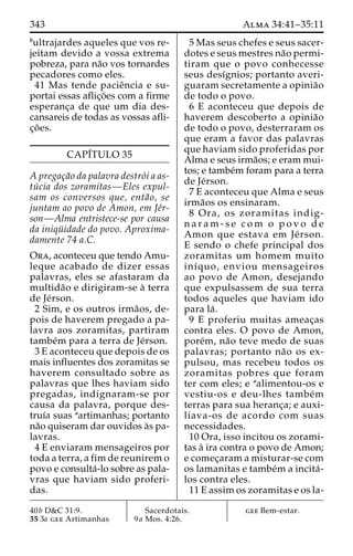 343 Alma 34:41–35:11 
bultrajardes aqueles que vos re-jeitam 
devido a vossa extrema 
pobreza, para na˜o vos tornardes 
pecadores como eles. 
41 Mas tende pacieˆncia e su-portai 
essas aflic¸o˜es com a firme 
esperanc¸a de que um dia des-cansareis 
de todas as vossas afli-c 
¸o˜ es. 
CAPI´TULO 35 
A pregac¸a˜o da palavra destro´i a as-tu 
´ cia dos zoramitas—Eles expul-sam 
os conversos que, enta˜o, se 
juntam ao povo de Amon, em Je´r-son— 
Alma entristece-se por causa 
da iniqu¨ idade do povo. Aproxima-damente 
74 a.C. 
Ora, aconteceu que tendo Amu-leque 
acabado de dizer essas 
palavras, eles se afastaram da 
multida˜o e dirigiram-se a` terra 
de Je´rson. 
2 Sim, e os outros irma˜os, de-pois 
de haverem pregado a pa-lavra 
aos zoramitas, partiram 
tambe´m para a terra de Je´rson. 
3 E aconteceu que depois de os 
mais influentes dos zoramitas se 
haverem consultado sobre as 
palavras que lhes haviam sido 
pregadas, indignaram-se por 
causa da palavra, porque des-truı 
´a suas aartimanhas; portanto 
na˜o quiseram dar ouvidos a`s pa-lavras. 
4 E enviaram mensageiros por 
toda a terra, a fim de reunirem o 
povo e consulta´-lo sobre as pala-vras 
que haviam sido proferi-das. 
5 Mas seus chefes e seus sacer-dotes 
e seus mestres na˜o permi-tiram 
que o povo conhecesse 
seus desı´gnios; portanto averi-guaram 
secretamente a opinia˜o 
de todo o povo. 
6 E aconteceu que depois de 
haverem descoberto a opinia˜o 
de todo o povo, desterraram os 
que eram a favor das palavras 
que haviam sido proferidas por 
Alma e seus irma˜os; e eram mui-tos; 
e tambe´m foram para a terra 
de Je´rson. 
7 E aconteceu que Alma e seus 
irma˜os os ensinaram. 
8 Ora, os zoramitas indig-n 
a r a m - s e com o povo de 
Amon que estava em Je´ rson. 
E sendo o chefe principal dos 
zoramitas um homem muito 
inı´quo, enviou mensageiros 
ao povo de Amon, desejando 
que expulsassem de sua terra 
todos aqueles que haviam ido 
para la´ . 
9 E proferiu muitas ameac¸as 
contra eles. O povo de Amon, 
pore´m, na˜o teve medo de suas 
palavras; portanto na˜o os ex-pulsou, 
mas recebeu todos os 
zoramitas pobres que foram 
ter com eles; e aalimentou-os e 
vestiu-os e deu-lhes tambe´m 
terras para sua heranc¸a; e auxi-liava- 
os de acordo com suas 
necessidades. 
10 Ora, isso incitou os zorami-tas 
a` ira contra o povo de Amon; 
e comec¸aram a misturar-se com 
os lamanitas e tambe´m a incita´- 
los contra eles. 
11 E assim os zoramitas e os la- 
40b D&C 31:9. 
35 3a gee Artimanhas 
Sacerdotais. 
9a Mos. 4:26. 
gee Bem-estar. 
 