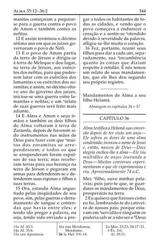 Alma 35:12–36:2 344 
manitas comec¸aram a preparar-se 
para a guerra contra o povo 
de Amon e tambe´m contra os 
nefitas. 
12 E assim terminou o de´cimo 
se´timo ano em que os juı´zes go-vernaram 
o povo de Ne´fi. 
13 E o povo de Amon partiu 
da terra de Je´rson e dirigiu-se 
a` terra de Meleque e deu lugar, 
na terra de Je´rson, aos exe´ rci-tos 
dos nefitas, para que pudes-sem 
lutar com os exe´rcitos dos 
lamanitas e os exe´rcitos dos zo-ramitas; 
e assim, no de´cimo oita-vo 
ano do governo dos juı´zes, 
iniciou-se uma guerra entre la-manitas 
e nefitas; e um arelato 
de suas guerras sera´ feito mais 
adiante. 
14 E Alma e Amon e seus ir-ma 
˜os e tambe´m os dois filhos 
de Alma voltaram a` terra de 
Zaraenla, depois de haverem si-do 
instrumentos nas ma˜os de 
Deus para fazer com que amui-tos 
dos zoramitas se arre-pendessem; 
e todos os que 
se arrependeram foram expul-sos 
de sua terra; mas recebe-ram 
terras para sua heranc¸a na 
terra de Je´rson e pegaram em 
armas para defenderem-se e de-fenderem 
suas esposas e filhos e 
suas terras. 
15 Ora, estando Alma angus-tiado 
pelas iniqu¨ idades de seu 
povo, sim, pelas guerras e derra-mamento 
de sangue e conten-das 
que havia entre eles; e 
tendo ido pregar a palavra, ou 
seja, tendo sido enviado a pre-gar 
a todos os habitantes de to-das 
as cidades, e vendo que o 
povo comec¸ava a endurecer o 
corac¸a˜o e a sentir-se aofendido 
devido a` severidade da palavra, 
afligiu-se-lhe muito o corac¸a˜o. 
16 Fez, portanto, reunir seus 
filhos para dar a cada um, sepa-radamente, 
sua aincumbeˆncia 
quanto a` s coisas que diziam 
respeito a` retida˜o. E no´ s temos 
um relato de seus mandamen-tos, 
que ele lhes deu segundo 
seu pro´ prio registro. 
Mandamentos de Alma a seu 
filho Helama˜ . 
Abrangem os capı´tulos 36 e 37 
CAPI´TULO 36 
Alma testifica a Helama˜ sua conver-sa 
˜o depois de ter visto um anjo— 
Ele sofreu as dores de uma alma 
condenada; invocou o nome de Jesus 
e, enta˜o, nasceu de Deus—Doce 
alegria encheu-lhe a alma—Ele viu 
multido˜ es de anjos louvando a 
Deus—Muitos conversos experi-mentaram 
o que ele experimentou e 
viu. Aproximadamente 74 a.C. 
Meu afilho, ouve minhas pala-vras; 
pois juro-te que, se guar-dares 
os mandamentos de Deus, 
prosperara´s na terra. 
2 Eu quisera que fizesses como 
eu fiz, lembrando-te do cativei-ro 
de nossos pais; porque esta-vam 
em aservida˜o e ningue´m os 
poderia salvar a na˜o ser o bDeus 
13a Al. 43:3. 
14a Al. 35:6. 
15a gee Apostasia. 
16a gee Mordomia, 
Mordomo. 
36 1a Hel. 5:9–14. 
2a Mos. 23:23; 24:17–21. 
bEˆ 
x. 3:6; 
Al. 29:11. 
 