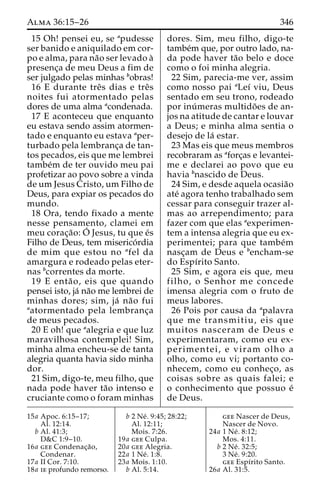 Alma 36:15–26 346 
15 Oh! pensei eu, se apudesse 
ser banido e aniquilado em cor-po 
e alma, para na˜o ser levado a` 
presenc¸a de meu Deus a fim de 
ser julgado pelas minhas bobras! 
16 E durante treˆs dias e treˆs 
noites fui atormentado pelas 
dores de uma alma acondenada. 
17 E aconteceu que enquanto 
eu estava sendo assim atormen-tado 
e enquanto eu estava aper-turbado 
pela lembranc¸a de tan-tos 
pecados, eis que me lembrei 
tambe´m de ter ouvido meu pai 
profetizar ao povo sobre a vinda 
de um Jesus Cristo, um Filho de 
Deus, para expiar os pecados do 
mundo. 
18 Ora, tendo fixado a mente 
nesse pensamento, clamei em 
meu corac¸a˜o:O´ 
Jesus, tu que e´s 
Filho de Deus, tem miserico´rdia 
de mim que estou no afel da 
amargura e rodeado pelas eter-nas 
bcorrentes da morte. 
19 E enta˜ o, eis que quando 
pensei isto, ja´ na˜o me lembrei de 
minhas dores; sim, ja´ na˜o fui 
aatormentado pela lembranc¸a 
de meus pecados. 
20 E oh! que aalegria e que luz 
maravilhosa contemplei! Sim, 
minha alma encheu-se de tanta 
alegria quanta havia sido minha 
dor. 
21 Sim, digo-te, meu filho, que 
nada pode haver ta˜o intenso e 
cruciante como o foram minhas 
dores. Sim, meu filho, digo-te 
tambe´m que, por outro lado, na-da 
pode haver ta˜o belo e doce 
como o foi minha alegria. 
22 Sim, parecia-me ver, assim 
como nosso pai aLeı´ viu, Deus 
sentado em seu trono, rodeado 
por inu´ meras multido˜es de an-jos 
na atitude de cantar e louvar 
a Deus; e minha alma sentia o 
desejo de la´ estar. 
23 Mas eis que meus membros 
recobraram as aforc¸as e levantei-me 
e declarei ao povo que eu 
havia bnascido de Deus. 
24 Sim, e desde aquela ocasia˜o 
ate´ agora tenho trabalhado sem 
cessar para conseguir trazer al-mas 
ao arrependimento; para 
fazer com que elas aexperimen-tem 
a intensa alegria que eu ex-perimentei; 
para que tambe´m 
nasc¸am de Deus e bencham-se 
do Espı´rito Santo. 
25 Sim, e agora eis que, meu 
filho, o Senhor me concede 
imensa alegria com o fruto de 
meus labores. 
26 Pois por causa da apalavra 
que me transmitiu, eis que 
muitos nasceram de Deus e 
experimentaram, como eu ex-perimentei, 
e viram olho a 
olho, como eu vi; portanto co-nhecem, 
como eu conhec¸o, as 
coisas sobre as quais falei; e 
o conhecimento que possuo e´ 
de Deus. 
15a Apoc. 6:15–17; 
Al. 12:14. 
b Al. 41:3; 
D&C 1:9–10. 
16a gee Condenac¸a˜o, 
Condenar. 
17a II Cor. 7:10. 
18a ie profundo remorso. 
b 2 Ne´ . 9:45; 28:22; 
Al. 12:11; 
Mois. 7:26. 
19a gee Culpa. 
20a gee Alegria. 
22a 1 Ne´ . 1:8. 
23a Mois. 1:10. 
b Al. 5:14. 
gee Nascer de Deus, 
Nascer de Novo. 
24a 1 Ne´ . 8:12; 
Mos. 4:11. 
b 2 Ne´ . 32:5; 
3 Ne´ . 9:20. 
gee Espı´rito Santo. 
26a Al. 31:5. 
 