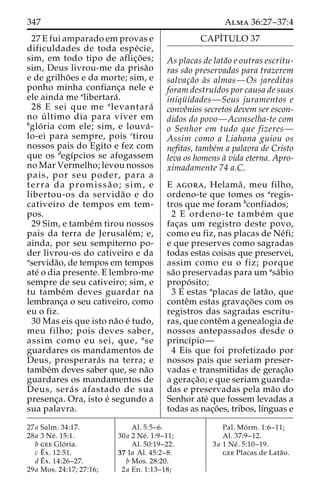 347 Alma 36:27–37:4 
27 E fui amparado em provas e 
dificuldades de toda espe´ cie, 
sim, em todo tipo de aflic¸o˜ es; 
sim, Deus livrou-me da prisa˜o 
e de grilho˜ es e da morte; sim, e 
ponho minha confianc¸a nele e 
ele ainda me alibertara´ . 
28 E sei que me alevantara´ 
no u´ ltimo dia para viver em 
bglo´ ria com ele; sim, e louva´ - 
lo-ei para sempre, pois ctirou 
nossos pais do Egito e fez com 
que os degı´pcios se afogassem 
no Mar Vermelho; levou nossos 
pais, por seu poder, para a 
terra da promissa˜ o; sim, e 
libertou-os da servida˜o e do 
cativeiro de tempos em tem-pos. 
29 Sim, e tambe´m tirou nossos 
pais da terra de Jerusale´m; e, 
ainda, por seu sempiterno po-der 
livrou-os do cativeiro e da 
aservida˜o, de tempos em tempos 
ate´ o dia presente. E lembro-me 
sempre de seu cativeiro; sim, e 
tu tambe´m deves guardar na 
lembranc¸a o seu cativeiro, como 
eu o fiz. 
30 Mas eis que isto na˜o e´ tudo, 
meu filho; pois deves saber, 
assim como eu sei, que, ase 
guardares os mandamentos de 
Deus, prosperara´ s na terra; e 
tambe´m deves saber que, se na˜o 
guardares os mandamentos de 
Deus, sera´ s afastado de sua 
presenc¸a. Ora, isto e´ segundo a 
sua palavra. 
CAPI´TULO 37 
As placas de lata˜o e outras escritu-ras 
sa˜o preservadas para trazerem 
salvac¸a˜o a`s almas—Os jareditas 
foram destruı´dos por causa de suas 
iniqu¨ idades—Seus juramentos e 
conveˆnios secretos devem ser escon-didos 
do povo—Aconselha-te com 
o Senhor em tudo que fizeres— 
Assim como a Liahona guiou os 
nefitas, tambe´m a palavra de Cristo 
leva os homens a` vida eterna. Apro-ximadamente 
74 a.C. 
E agora, Helama˜ , meu filho, 
ordeno-te que tomes os aregis-tros 
que me foram bconfiados; 
2 E ordeno-te tambe´m que 
fac¸as um registro deste povo, 
como eu fiz, nas placas de Ne´fi; 
e que preserves como sagradas 
todas estas coisas que preservei, 
assim como eu o fiz; porque 
sa˜o preservadas para um asa´bio 
propo´ sito; 
3 E estas aplacas de lata˜ o, que 
conteˆm estas gravac¸o˜ es com os 
registros das sagradas escritu-ras, 
que conteˆma genealogia de 
nossos antepassados desde o 
princı´pio— 
4 Eis que foi profetizado por 
nossos pais que seriam preser-vadas 
e transmitidas de gerac¸a˜o 
a gerac¸a˜ o; e que seriam guarda-das 
e preservadas pela ma˜o do 
Senhor ate´ que fossem levadas a 
todas as nac¸o˜ es, tribos, lı´nguas e 
27a Salm. 34:17. 
28a 3 Ne´ . 15:1. 
b gee Glo´ ria. 
c Eˆ 
x. 12:51. 
dEˆx. 14:26–27. 
29a Mos. 24:17; 27:16; 
Al. 5:5–6. 
30a 2 Ne´ . 1:9–11; 
Al. 50:19–22. 
37 1a Al. 45:2–8. 
b Mos. 28:20. 
2a En. 1:13–18; 
Pal. Mo´ rm. 1:6–11; 
Al. 37:9–12. 
3a 1 Ne´ . 5:10–19. 
gee Placas de Lata˜o. 
 