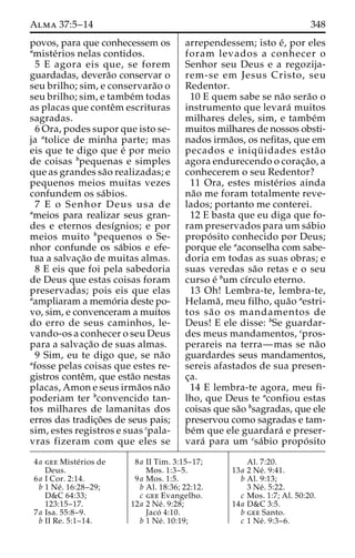 Alma 37:5–14 348 
povos, para que conhecessem os 
amiste´rios nelas contidos. 
5 E agora eis que, se forem 
guardadas, devera˜o conservar o 
seu brilho; sim, e conservara˜o o 
seu brilho; sim, e tambe´mtodas 
as placas que conteˆmescrituras 
sagradas. 
6 Ora, podes supor que isto se-ja 
atolice de minha parte; mas 
eis que te digo que e´ por meio 
de coisas bpequenas e simples 
que as grandes sa˜o realizadas; e 
pequenos meios muitas vezes 
confundem os sa´bios. 
7 E o Senhor Deus usa de 
ameios para realizar seus gran-des 
e eternos desı´gnios; e por 
meios muito bpequenos o Se-nhor 
confunde os sa´bios e efe-tua 
a salvac¸a˜o de muitas almas. 
8 E eis que foi pela sabedoria 
de Deus que estas coisas foram 
preservadas; pois eis que elas 
aampliaram a memo´ ria deste po-vo, 
sim, e convenceram a muitos 
do erro de seus caminhos, le-vando- 
os a conhecer o seu Deus 
para a salvac¸a˜o de suas almas. 
9 Sim, eu te digo que, se na˜o 
afosse pelas coisas que estes re-gistros 
conteˆm, que esta˜o nestas 
placas, Amon e seus irma˜os na˜o 
poderiam ter bconvencido tan-tos 
milhares de lamanitas dos 
erros das tradic¸o˜es de seus pais; 
sim, estes registros e suas cpala-vras 
fizeram com que eles se 
arrependessem; isto e´, por eles 
foram levados a conhecer o 
Senhor seu Deus e a regozija-rem- 
se em Jesus Cristo, seu 
Redentor. 
10 E quem sabe se na˜o sera˜o o 
instrumento que levara´ muitos 
milhares deles, sim, e tambe´m 
muitos milhares de nossos obsti-nados 
irma˜os, os nefitas, que em 
pecados e iniqu¨ idades esta˜ o 
agora endurecendo o corac¸a˜o, a 
conhecerem o seu Redentor? 
11 Ora, estes miste´rios ainda 
na˜o me foram totalmente reve-lados; 
portanto me conterei. 
12 E basta que eu diga que fo-ram 
preservados para um sa´bio 
propo´ sito conhecido por Deus; 
porque ele aaconselha com sabe-doria 
em todas as suas obras; e 
suas veredas sa˜o retas e o seu 
curso e´ bum cı´rculo eterno. 
13 Oh! Lembra-te, lembra-te, 
Helama˜ , meu filho, qua˜o aestri-tos 
sa˜ o os mandamentos de 
Deus! E ele disse: bSe guardar-des 
meus mandamentos, cpros-perareis 
na terra—mas se na˜o 
guardardes seus mandamentos, 
sereis afastados de sua presen-c 
¸a. 
14 E lembra-te agora, meu fi-lho, 
que Deus te aconfiou estas 
coisas que sa˜o bsagradas, que ele 
preservou como sagradas e tam-be 
´m que ele guardara´ e preser-vara 
´ para um csa´bio propo´ sito 
4a gee Miste´rios de 
Deus. 
6a I Cor. 2:14. 
b 1 Ne´ . 16:28–29; 
D&C 64:33; 
123:15–17. 
7a Isa. 55:8–9. 
b II Re. 5:1–14. 
8a II Tim. 3:15–17; 
Mos. 1:3–5. 
9a Mos. 1:5. 
b Al. 18:36; 22:12. 
c gee Evangelho. 
12a 2 Ne´ . 9:28; 
Jaco´ 4:10. 
b 1 Ne´ . 10:19; 
Al. 7:20. 
13a 2 Ne´ . 9:41. 
b Al. 9:13; 
3 Ne´ . 5:22. 
c Mos. 1:7; Al. 50:20. 
14a D&C 3:5. 
b gee Santo. 
c 1 Ne´ . 9:3–6. 
 