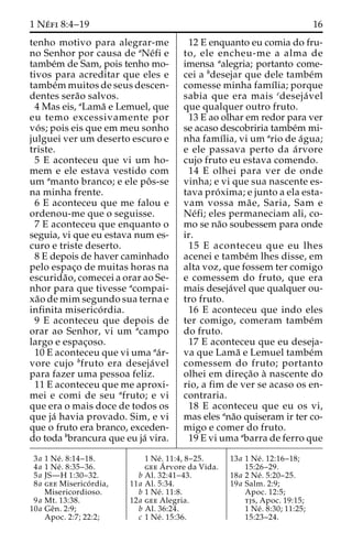 1 Ne´ fi 8:4–19 16 
tenho motivo para alegrar-me 
no Senhor por causa de aNe´fi e 
tambe´m de Sam, pois tenho mo-tivos 
para acreditar que eles e 
tambe´mmuitos de seus descen-dentes 
sera˜o salvos. 
4 Mas eis, aLama˜ e Lemuel, que 
eu temo excessivamente por 
vo´ s; pois eis que em meu sonho 
julguei ver um deserto escuro e 
triste. 
5 E aconteceu que vi um ho-mem 
e ele estava vestido com 
um amanto branco; e ele poˆ s-se 
na minha frente. 
6 E aconteceu que me falou e 
ordenou-me que o seguisse. 
7 E aconteceu que enquanto o 
seguia, vi que eu estava num es-curo 
e triste deserto. 
8 E depois de haver caminhado 
pelo espac¸o de muitas horas na 
escurida˜ o, comecei a orar ao Se-nhor 
para que tivesse acompai-xa 
˜o de mim segundo sua terna e 
infinita miserico´ rdia. 
9 E aconteceu que depois de 
orar ao Senhor, vi um acampo 
largo e espac¸oso. 
10 E aconteceu que vi uma aa´r-vore 
cujo bfruto era deseja´ vel 
para fazer uma pessoa feliz. 
11 E aconteceu que me aproxi-mei 
e comi de seu afruto; e vi 
que era o mais doce de todos os 
que ja´ havia provado. Sim, e vi 
que o fruto era branco, exceden-do 
toda bbrancura que eu ja´ vira. 
12 E enquanto eu comia do fru-to, 
ele encheu-me a alma de 
imensa aalegria; portanto come-cei 
a bdesejar que dele tambe´m 
comesse minha famı´lia; porque 
sabia que era mais cdeseja´ vel 
que qualquer outro fruto. 
13 E ao olhar em redor para ver 
se acaso descobriria tambe´mmi-nha 
famı´lia, vi um ario de a´gua; 
e ele passava perto da a´rvore 
cujo fruto eu estava comendo. 
14 E olhei para ver de onde 
vinha; e vi que sua nascente es-tava 
pro´ xima; e junto a ela esta-vam 
vossa ma˜ e, Saria, Sam e 
Ne´fi; eles permaneciam ali, co-mo 
se na˜o soubessem para onde 
ir. 
15 E aconteceu que eu lhes 
acenei e tambe´m lhes disse, em 
alta voz, que fossem ter comigo 
e comessem do fruto, que era 
mais deseja´vel que qualquer ou-tro 
fruto. 
16 E aconteceu que indo eles 
ter comigo, comeram tambe´m 
do fruto. 
17 E aconteceu que eu deseja-va 
que Lama˜ e Lemuel tambe´m 
comessem do fruto; portanto 
olhei em direc¸a˜o a` nascente do 
rio, a fim de ver se acaso os en-contraria. 
18 E aconteceu que eu os vi, 
mas eles ana˜o quiseram ir ter co-migo 
e comer do fruto. 
19 E vi uma abarra de ferro que 
3a 1 Ne´ . 8:14–18. 
4a 1 Ne´ . 8:35–36. 
5a JS—H 1:30–32. 
8a gee Miserico´ rdia, 
Misericordioso. 
9a Mt. 13:38. 
10a Geˆn. 2:9; 
Apoc. 2:7; 22:2; 
1 Ne´ . 11:4, 8–25. 
geeA´ 
rvore da Vida. 
b Al. 32:41–43. 
11a Al. 5:34. 
b 1 Ne´ . 11:8. 
12a gee Alegria. 
b Al. 36:24. 
c 1 Ne´ . 15:36. 
13a 1 Ne´ . 12:16–18; 
15:26–29. 
18a 2 Ne´ . 5:20–25. 
19a Salm. 2:9; 
Apoc. 12:5; 
tjs, Apoc. 19:15; 
1 Ne´ . 8:30; 11:25; 
15:23–24. 
 
