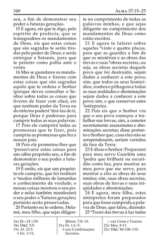 349 Alma 37:15–25 
seu, a fim de demonstrar seu 
poder a futuras gerac¸o˜ es. 
15 E agora, eis que te digo, pelo 
espı´rito de profecia, que se 
transgredires os mandamentos 
de Deus, eis que estas coisas 
que sa˜o sagradas te sera˜o tira-das 
pelo poder de Deus; e sera´s 
entregue a Satana´ s, para que 
te peneire como palha ante o 
vento. 
16 Mas se guardares os manda-mentos 
de Deus e fizeres com 
estas coisas que sa˜o sagradas 
aquilo que te ordena o Senhor 
(porque deves consultar o Se-nhor 
sobre todas as coisas que 
tiveres de fazer com elas), eis 
que nenhum poder da Terra ou 
do inferno podera´ atira´ -las de ti, 
porque Deus e´ poderoso para 
cumprir todas as suas palavras. 
17 Pois ele cumprira´ todas as 
promessas que te fizer, pois 
cumpriu as promessas que fez a 
nossos pais. 
18 Pois ele prometeu-lhes que 
apreservaria estas coisas para 
um sa´bio propo´ sito seu, a fim de 
demonstrar o seu poder a futu-ras 
gerac¸o˜ es. 
19 E enta˜o, eis que um propo´ si-to 
ele cumpriu, que foi restituir 
a amuitos milhares de lamanitas 
o conhecimento da verdade; e 
nessas coisas mostrou o seu po-der 
e nelas tambe´m manifestara´ 
o seu poder a bfuturas gerac¸o˜ es; 
portanto sera˜o preservadas. 
20 Portanto eu te ordeno, Hela-ma 
˜, meu filho, que sejas diligen-te 
no cumprimento de todas as 
palavras minhas, e que sejas 
diligente no cumprimento dos 
mandamentos de Deus como 
esta˜o escritos. 
21 E agora te falarei sobre 
aquelas avinte e quatro placas, 
para que as guardes a fim de 
que os miste´rios e as obras das 
trevas e suas bobras secretas, ou 
seja, as obras secretas daquele 
povo que foi destruı´do, sejam 
dados a conhecer a este povo; 
sim, que todos os seus homicı´- 
dios, roubos e pilhagens e todas 
as suas maldades e abominac¸o˜es 
sejam dados a conhecer a este 
povo; sim, e que conserves estes 
cinte´rpretes. 
22 Pois eis que o Senhor viu 
que o seu povo comec¸ou a tra-balhar 
nas trevas, sim, a cometer 
secretamente assassinatos e abo-minac 
¸o˜es secretas; disse portan-to 
o Senhor que, caso eles na˜o se 
arrependessem, seriam varridos 
da face da Terra. 
23 E disse o Senhor: Prepararei 
para meu servo Gazele´m uma 
apedra que brilhara´ na escuri-da 
˜o como luz, para mostrar ao 
meu povo que me serve, para 
mostrar a eles as obras de seus 
irma˜os; sim, suas obras secretas, 
suas obras de trevas e suas ini-qu 
¨ idades e abominac¸o˜ es. 
24 E agora, meu filho, estes 
inte´rpretes foram preparados 
para que fosse cumprida a pala-vra 
de Deus, que falou, dizendo: 
25 aTrarei das trevas a` luz todas 
16a JS—H 1:59. 
18a D&C 5:9. 
19a Al. 23:5. 
b En. 1:13; 
Mo´ rm. 7:8–10. 
21a E´ 
t. 1:1–5. 
b gee Combinac¸o˜ es 
Secretas. 
c gee Urim e Tumim. 
23a Mos. 8:13. 
25a D&C 88:108–110. 
 