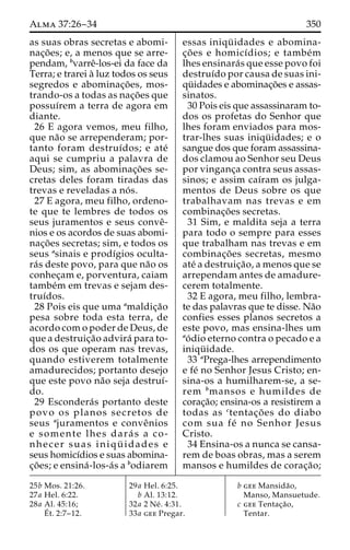 Alma 37:26–34 350 
as suas obras secretas e abomi-nac 
¸o˜ es; e, a menos que se arre-pendam, 
bvarreˆ-los-ei da face da 
Terra; e trarei a` luz todos os seus 
segredos e abominac¸o˜ es, mos-trando- 
os a todas as nac¸o˜ es que 
possuı´rem a terra de agora em 
diante. 
26 E agora vemos, meu filho, 
que na˜o se arrependeram; por-tanto 
foram destruı´dos; e ate´ 
aqui se cumpriu a palavra de 
Deus; sim, as abominac¸o˜ es se-cretas 
deles foram tiradas das 
trevas e reveladas a no´ s. 
27 E agora, meu filho, ordeno-te 
que te lembres de todos os 
seus juramentos e seus conveˆ- 
nios e os acordos de suas abomi-nac 
¸o˜ es secretas; sim, e todos os 
seus asinais e prodı´gios oculta-ra 
´s deste povo, para que na˜o os 
conhec¸am e, porventura, caiam 
tambe´m em trevas e sejam des-truı 
´dos. 
28 Pois eis que uma amaldic¸a˜o 
pesa sobre toda esta terra, de 
acordo com o poder de Deus, de 
que a destruic¸a˜o advira´ para to-dos 
os que operam nas trevas, 
quando estiverem totalmente 
amadurecidos; portanto desejo 
que este povo na˜o seja destruı´- 
do. 
29 Escondera´s portanto deste 
povo os planos secretos de 
seus ajuramentos e conveˆnios 
e somente lhes dara´ s a co-nhecer 
suas iniqu¨ idades e 
seus homicı´dios e suas abomina-c 
¸o˜ es; e ensina´-los-a´s a bodiarem 
essas iniqu¨ idades e abomina-c 
¸o˜ es e homicı´dios; e tambe´m 
lhes ensinara´s que esse povo foi 
destruı´do por causa de suas ini-qu 
¨ idades e abominac¸o˜es e assas-sinatos. 
30 Pois eis que assassinaram to-dos 
os profetas do Senhor que 
lhes foram enviados para mos-trar- 
lhes suas iniqu¨ idades; e o 
sangue dos que foram assassina-dos 
clamou ao Senhor seu Deus 
por vinganc¸a contra seus assas-sinos; 
e assim caı´ram os julga-mentos 
de Deus sobre os que 
trabalhavam nas trevas e em 
combinac¸o˜ es secretas. 
31 Sim, e maldita seja a terra 
para todo o sempre para esses 
que trabalham nas trevas e em 
combinac¸o˜ es secretas, mesmo 
ate´ a destruic¸a˜ o, a menos que se 
arrependam antes de amadure-cerem 
totalmente. 
32 E agora, meu filho, lembra-te 
das palavras que te disse. Na˜o 
confies esses planos secretos a 
este povo, mas ensina-lhes um 
ao´ dio eterno contra o pecado e a 
iniqu¨ idade. 
33 aPrega-lhes arrependimento 
e fe´ no Senhor Jesus Cristo; en-sina- 
os a humilharem-se, a se-rem 
bmansos e humildes de 
corac¸a˜o; ensina-os a resistirem a 
todas as ctentac¸o˜ es do diabo 
com sua fe´ no Senhor Jesus 
Cristo. 
34 Ensina-os a nunca se cansa-rem 
de boas obras, mas a serem 
mansos e humildes de corac¸a˜o; 
25b Mos. 21:26. 
27a Hel. 6:22. 
28a Al. 45:16; 
E´ 
t. 2:7–12. 
29a Hel. 6:25. 
b Al. 13:12. 
32a 2 Ne´ . 4:31. 
33a gee Pregar. 
b gee Mansida˜o, 
Manso, Mansuetude. 
c gee Tentac¸a˜o, 
Tentar. 
 