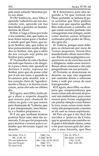 351 Alma 37:35–44 
pois esses achara˜o adescanso pa-ra 
sua alma. 
35 Oh! lembra-te, meu filho, e 
aprende asabedoria em tua mo-cidade; 
sim, aprende em tua 
mocidade a guardar os manda-mentos 
de Deus! 
36 Sim, e aroga a Deus por todo 
o teu sustento; sim, que todos os 
teus feitos sejam para o Senhor 
e, aonde quer que fores, que se-ja 
no Senhor; sim, que todos os 
teus pensamentos sejam dirigi-dos 
ao Senhor, sim, que o afeto 
do teu corac¸a˜o seja posto no 
Senhor para sempre. 
37 aAconselha-te com o Senhor 
em tudo que fizeres e ele dirigir-te- 
a´ para o bem; sim, quando te 
deitares a` noite, repousa no 
Senhor, para que ele possa velar 
por ti em teu sono; e quando te 
levantares pela manha˜ , tem o 
teu corac¸a˜o cheio de bagradeci-mento 
a Deus; e se fizeres essas 
coisas, sera´s elevado no u´ ltimo 
dia. 
38 E agora, meu filho, tenho al-go 
a dizer a respeito daquilo 
que nossos pais chamam de 
esfera ou guia—ou que nossos 
pais chamaram de aLiahona, que 
e´, por interpretac¸a˜o, uma bu´ sso-la; 
e o Senhor preparou-a. 
39 E eis que nenhum homem 
poderia fazer uma obra ta˜o es-merada. 
E eis que foi preparada 
para mostrar a nossos pais o ca-minho 
que deveriam seguir no 
deserto. 
40 E funcionava para eles se-gundo 
a afe´ que tinham em 
Deus; portanto, se tinham fe´ pa-ra 
acreditar que Deus poderia 
fazer com que aquelas agulhas 
lhes indicassem o caminho, eis 
que assim sucedia; portanto eles 
conseguiram esse milagre, assim 
como muitos outros milagres 
realizados pelo poder de Deus, 
dia apo´ s dia. 
41 Todavia, porque esses mila-gres 
se efetuavam por meio de 
acoisas pequenas, foram-lhes 
manifestadas obras maravilho-sas. 
Eles foram negligentes e es-queceram- 
se de exercitar sua fe´ 
e diligeˆncia; enta˜o essas maravi-lhosas 
obras cessaram e eles na˜o 
progrediram em sua jornada. 
42 Portanto se demoraram no 
deserto, ou seja, na˜o seguiram 
um caminho direto e sofreram 
fome e sede por causa de suas 
transgresso˜ es. 
43 E agora, meu filho, eu dese-jaria 
que compreendesses que 
essas coisas na˜o deixam de pos-suir 
um simbolismo; pois como 
nossos pais foram negligentes 
em prestar atenc¸a˜o a essa bu´ sso-la 
(ora, essas coisas eram mate-riais), 
na˜o prosperaram; omesmo 
se da´ com as coisas espirituais. 
44 Pois eis que e´ ta˜o fa´ cil dar 
ouvidos a` apalavra de Cristo, 
que te apontara´ umcaminho re-to 
para a felicidade eterna, como 
o foi para nossos pais dar aten-c 
¸a˜o a essa bu´ ssola, que lhes 
34a Salm. 37:4–7; 
Mt. 11:28–30. 
35a gee Sabedoria. 
36a gee Orac¸a˜o. 
37a Jaco´ 4:10; 
D&C 3:4. 
b D&C 46:32. 
38a 1 Ne´ . 16:10; 18:12; 
D&C 17:1. 
40a 1 Ne´ . 16:28. 
41a Al. 37:6–7. 
44a Salm. 119:105; 
1 Ne´ . 11:25; 
Hel. 3:29–30. 
 
