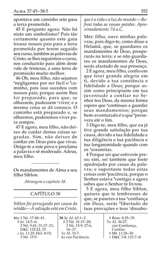 Alma 37:45–38:5 352 
apontava um caminho reto para 
a terra prometida. 
45 E pergunto agora: Na˜o ha´ 
nisto um simbolismo? Pois ta˜o 
certamente quanto este guia 
trouxe nossos pais para a terra 
prometida por terem seguido 
seu curso, tambe´mas palavras de 
Cristo, se lhes seguirmos o curso, 
nos conduzira˜o para ale´m deste 
vale de tristezas, a uma terra de 
promissa˜o muito melhor. 
46 Oh, meu filho, na˜o sejamos 
anegligentes por ser fa´ cil o bca-minho, 
pois isso sucedeu com 
nossos pais; porque assim lhes 
foi preparado, para que, se 
olhassem, pudessem cviver; e a 
mesma coisa se da´ conosco. O 
caminho esta´ preparado e, se 
olharmos, poderemos viver pa-ra 
sempre. 
47 E agora, meu filho, na˜o dei-xes 
de cuidar destas coisas sa-gradas. 
Sim, na˜ o deixes de 
confiar em Deus para que vivas. 
Dirige-te a este povo e proclama 
a palavra e seˆ moderado. Adeus, 
meu filho. 
Os mandamentos de Alma a seu 
filho Siblon. 
Abrangem o capı´tulo 38. 
CAPI´TULO 38 
Siblon foi perseguido por causa da 
retida˜o—A salvac¸a˜o esta´ em Cristo, 
que e´ a vida e a luz do mundo—Re-freai 
todas as vossas paixo˜es. Apro-ximadamente 
74 a.C. 
Meu filho, ouve minhas pala-vras, 
pois digo-te, como disse a 
Helama˜ , que, se guardares os 
mandamentos de Deus, prospe-rara 
´s na terra; e se na˜o guarda-res 
os mandamentos de Deus, 
sera´s afastado de sua presenc¸a. 
2 E agora, meu filho, confio em 
que terei grande alegria em 
ti, devido a tua constaˆ ncia e 
fidelidade a Deus; porque as-sim 
como principiaste em tua 
juventude a confiar no Se-nhor 
teu Deus, da mesma forma 
espero que acontinues a guardar 
seus mandamentos; porque 
bem-aventurado e´ o que bperse-vera 
ate´ o fim. 
3 Digo-te, meu filho, que eu ja´ 
tive grande satisfac¸a˜o por tua 
causa, devido a tua fidelidade e 
tua diligeˆncia e tua pacieˆncia e 
tua longanimidade quando com 
os azoramitas. 
4 Porque sei que estiveste pre-so; 
sim, sei tambe´m que foste 
apedrejado por causa da pala-vra; 
e suportaste todas estas 
coisas com apacieˆncia, porque o 
Senhor estava bcontigo; e agora 
sabes que o Senhor te livrou. 
5 E agora, meu filho Siblon, 
quisera que te lembrasses de 
que, se puseres a tua aconfianc¸a 
em Deus, sera´ s blibertado de 
tuas provac¸o˜ es e teus cdissabo- 
46a 1 Ne´ . 17:40–41. 
b Jo. 14:5–6; 
2 Ne´ . 9:41; 31:17–21; 
D&C 132:22, 25. 
c Jo. 11:25; Hel. 8:15; 
3 Ne´ . 15:9. 
38 2a Al. 63:1–2. 
b 2 Ne´ . 31:15–20; 
3 Ne´ . 15:9; 27:6, 
16–17. 
3a Al. 31:7. 
4a gee Pacieˆncia. 
b Rom. 8:35–39. 
5a Al. 36:27. 
gee Confianc¸a, 
Confiar. 
b Mt. 11:28–30. 
c D&C 3:8; 121:7–8. 
 