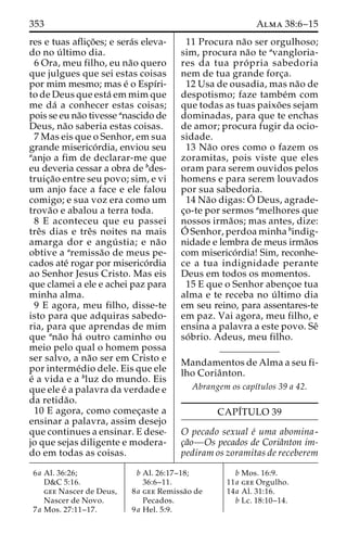 353 Alma 38:6–15 
res e tuas aflic¸o˜ es; e sera´s eleva-do 
no u´ ltimo dia. 
6 Ora, meu filho, eu na˜o quero 
que julgues que sei estas coisas 
por mim mesmo; mas e´ o Espı´ri-to 
de Deus que esta´ em mim que 
me da´ a conhecer estas coisas; 
pois se eu na˜o tivesse anascido de 
Deus, na˜o saberia estas coisas. 
7 Mas eis que o Senhor, em sua 
grande miserico´ rdia, enviou seu 
aanjo a fim de declarar-me que 
eu deveria cessar a obra de bdes-truic 
¸a˜o entre seu povo; sim, e vi 
um anjo face a face e ele falou 
comigo; e sua voz era como um 
trova˜o e abalou a terra toda. 
8 E aconteceu que eu passei 
treˆs dias e treˆs noites na mais 
amarga dor e angu´ stia; e na˜o 
obtive a aremissa˜o de meus pe-cados 
ate´ rogar por miserico´rdia 
ao Senhor Jesus Cristo. Mas eis 
que clamei a ele e achei paz para 
minha alma. 
9 E agora, meu filho, disse-te 
isto para que adquiras sabedo-ria, 
para que aprendas de mim 
que ana˜o ha´ outro caminho ou 
meio pelo qual o homem possa 
ser salvo, a na˜o ser em Cristo e 
por interme´dio dele. Eis que ele 
e´ a vida e a bluz do mundo. Eis 
que ele e´ a palavra da verdade e 
da retida˜o. 
10 E agora, como comec¸aste a 
ensinar a palavra, assim desejo 
que continues a ensinar. E dese-jo 
que sejas diligente e modera-do 
em todas as coisas. 
11 Procura na˜o ser orgulhoso; 
sim, procura na˜o te avangloria-res 
da tua pro´ pria sabedoria 
nem de tua grande forc¸a. 
12 Usa de ousadia, mas na˜o de 
despotismo; faze tambe´m com 
que todas as tuas paixo˜ es sejam 
dominadas, para que te enchas 
de amor; procura fugir da ocio-sidade. 
13 Na˜o ores como o fazem os 
zoramitas, pois viste que eles 
oram para serem ouvidos pelos 
homens e para serem louvados 
por sua sabedoria. 
14 Na˜o digas:O´ 
Deus, agrade-c 
¸o-te por sermos amelhores que 
nossos irma˜os; mas antes, dize: 
O´ 
Senhor, perdoa minha bindig-nidade 
e lembra de meus irma˜os 
com miserico´ rdia! Sim, reconhe-ce 
a tua indignidade perante 
Deus em todos os momentos. 
15 E que o Senhor abenc¸oe tua 
alma e te receba no u´ ltimo dia 
em seu reino, para assentares-te 
em paz. Vai agora, meu filho, e 
ensina a palavra a este povo. Seˆ 
so´ brio. Adeus, meu filho. 
Mandamentos de Alma a seu fi-lho 
Coriaˆnton. 
Abrangem os capı´tulos 39 a 42. 
CAPI´TULO 39 
O pecado sexual e´ uma abomina-c 
¸a˜o—Os pecados de Coriaˆnton im-pediram 
os zoramitas de receberem 
6a Al. 36:26; 
D&C 5:16. 
gee Nascer de Deus, 
Nascer de Novo. 
7a Mos. 27:11–17. 
b Al. 26:17–18; 
36:6–11. 
8a gee Remissa˜o de 
Pecados. 
9a Hel. 5:9. 
b Mos. 16:9. 
11a gee Orgulho. 
14a Al. 31:16. 
b Lc. 18:10–14. 
 