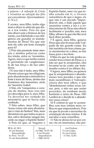 Alma 39:1–11 354 
a palavra—A redenc¸a˜o de Cristo 
e´ retroativa na salvac¸a˜o dos fie´is 
que a precederam. Aproximadamen-te 
74 a.C. 
E agora, meu filho, tenho algo 
mais a dizer-te ale´mdo que dis-se 
a teu irma˜ o. Pois eis que 
na˜o observaste a firmeza de teu 
irma˜ o, sua fidelidade e sua dili-ge 
ˆncia em guardar os manda-mentos 
de Deus? Eis que na˜o 
tem ele sido um bom exemplo 
para ti? 
2 Pois na˜o prestaste tanta aten-c 
¸a˜o a minhas palavras como 
teu irma˜ o, entre os azoramitas. 
Agora, isto e´ o que tenho contra 
ti: persististe em vangloriares-te 
de tua forc¸a e de tua sabe-doria. 
3 E isso na˜o e´ tudo, meu filho. 
Fizeste coisas que me afligiram; 
pois abandonaste o ministe´rio e 
foste a` terra de Siron, dentro das 
fronteiras dos lamanitas, atra´s 
da ameretriz Isabel. 
4 Sim, ela aconquistou o cora-c 
¸a˜o de muitos, mas isso na˜ o 
era desculpa para ti, meu filho. 
Tu deverias ter cuidado do 
ministe´ rio que te havia sido 
confiado. 
5 Na˜o sabes, meu filho, que 
aessas coisas sa˜o uma abomina-c 
¸a˜o a` vista do Senhor? Sim, mais 
abomina´veis que todos os peca-dos, 
salvo derramar sangue ino-cente 
ou negar o Espı´rito Santo? 
6 Pois eis que, se anegares o 
Espı´rito Santo, uma vez que te-nha 
estado em t i , e tiveres 
conscieˆncia de que o negas, eis 
que isto e´ um pecado bimper-doa 
´ vel; sim, e todo aquele que 
assassinar contra a luz e o co-nhecimento 
de Deus na˜o obtera´ 
facilmente o cperda˜ o; sim, meu 
filho, afirmo-te que na˜o lhe sera´ 
fa´ cil obter perda˜o. 
7 E agora, meu filho, quisera 
Deus que na˜o tivesses sido acul-pado 
de ta˜o grande crime. Eu 
na˜o insistiria em teus crimes, pa-ra 
atormentar-te a alma, se na˜o 
fosse para o teu bem. 
8 Mas eis que tu na˜o podes es-conder 
teus crimes de Deus; e, a 
na˜o ser que te arrependas, eles 
levantar-se-a˜o como um teste-munho 
contra ti no u´ ltimo dia. 
9 Agora, meu filho, eu quisera 
que te arrependesses e abando-nasses 
teus pecados e que na˜o 
mais sucumbisses a` aconcupis-ce 
ˆ ncia dos teus olhos; e que 
babandonasses todas essas coi-sas, 
pois, a na˜o ser que assim 
procedas, de nenhum modo 
herdara´s o reino de Deus. Oh! 
Lembra-te e decide-te a abando-nar 
essas coisas! 
10 E ordeno-te que te aconse-lhes 
com teus irma˜os mais ve-lhos 
no que empreenderes. Pois 
eis que e´s jovem e necessitas da 
orientac¸a˜o de teus irma˜os. E da´ 
ouvidos a seus conselhos. 
11 Na˜o te deixes levar por coi-sas 
va˜s ou insensatas; na˜o per- 
39 2a Al. 38:3. 
3a gee Sensual, 
Sensualidade. 
4a Prov. 7:6–27. 
5a gee Imoralidade 
Sexual. 
6a D&C 76:35–36. 
b gee Pecado 
Imperdoa´ vel. 
c D&C 64:10. 
gee Perdoar. 
7a gee Culpa. 
9a gee Carnal. 
b 3 Ne´ . 12:30. 
 