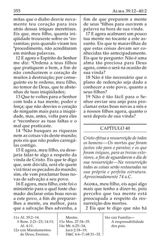 355 Alma 39:12–40:2 
mitas que o diabo desvie nova-mente 
teu corac¸a˜ o para ires 
atra´s dessas inı´quas meretrizes. 
Eis que, meu filho, quanta ini-qu 
¨ idade trouxeste sobre os azo-ramitas; 
pois quando viram teu 
bprocedimento, na˜o acreditaram 
em minhas palavras. 
12 E agora o Espı´rito do Senhor 
me diz: aOrdena a teus filhos 
que pratiquem o bem, a fim de 
na˜o conduzirem o corac¸a˜o de 
muitos a` destruic¸a˜ o; por conse-guinte 
eu te ordeno, meu filho, 
no temor de Deus, que te abste-nhas 
de tuas iniqu¨ idades; 
13 Que te voltes para o Senhor 
com toda a tua mente, poder e 
forc¸a; que na˜o desvies o corac¸a˜o 
de ningue´m mais para a iniqu¨ i-dade, 
mas, antes, volta para eles 
e areconhece as tuas faltas e o 
mal que praticaste. 
14 aNa˜o busques as riquezas 
nem as coisas va˜s deste mundo; 
pois eis que na˜o podes carrega´- 
las contigo. 
15 E agora, meu filho, eu dese-jaria 
falar-te algo a respeito da 
vinda de Cristo. Eis que te digo 
que, sem du´ vida, sera´ ele quem 
vira´ tirar os pecados do mundo; 
sim, ele vem proclamar boas no-vas 
de salvac¸a˜o a seu povo. 
16 E agora, meu filho, este foi o 
ministe´rio para o qual foste cha-mado: 
declarar estas boas novas 
a este povo, a fim de preparar-lhes 
a mente, ou melhor, para 
que a salvac¸a˜o lhes advenha, a 
fim de que preparem a mente 
de seus afilhos para ouvirem a 
palavra na hora de sua vinda. 
17 E agora acalmarei um pouco 
tua mente no tocante a este as-sunto. 
Eis que te maravilhas de 
que estas coisas devam ser co-nhecidas 
ta˜o antecipadamente. 
Eis que te pergunto: Na˜o e´ uma 
alma ta˜o preciosa para Deus 
agora, como o sera´ na ocasia˜o de 
sua vinda? 
18 Na˜o e´ ta˜o necessa´rio que o 
plano de redenc¸a˜o seja dado a 
conhecer a este povo, quanto a 
seus filhos? 
19 Na˜o e´ ta˜o fa´ cil para o Se-nhor 
enviar seu anjo para pro-clamar 
estas boas novas a no´ s e 
a nossos filhos agora, quanto o 
sera´ depois de sua vinda? 
CAPI´TULO 40 
Cristo efetua a ressurreic¸a˜o de todos 
os homens—Os mortos que foram 
justos va˜o para o paraı´so; e os que 
foram inı´quos, para as trevas exte-riores, 
a fim de aguardarem o dia de 
sua ressurreic¸a˜o—Na ressurreic¸a˜o 
todas as coisas sera˜o restauradas na 
sua pro´pria e perfeita estrutura. 
Aproximadamente 74 a.C. 
Agora, meu filho, eis aqui algo 
mais que tenho a dizer-te, pois 
percebo que tua mente esta´ 
preocupada a respeito da res-surreic 
¸a˜o dos mortos. 
2 Eis que te digo que na˜o ha´ 
11a Al. 35:2–14. 
b Rom. 2:21–23; 14:13; 
Al. 4:11. 
12a gee Mandamentos 
de Deus; Ensinar, 
Mestre. 
13a Mos. 27:34–35. 
14a Mt. 6:25–34; 
Jaco´ 2:18–19; 
D&C 6:6–7; 68:31–32. 
16a gee Famı´lia— 
A responsabilidade 
dos pais. 
 