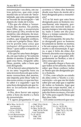Alma 40:3–12 356 
ressurreic¸a˜o—ou diria, em ou-tras 
palavras, que este corpo 
mortal na˜o se reveste de aimor-talidade, 
que esta corrupc¸a˜o na˜o 
se breveste de incorrupc¸a˜o—cate´ 
depois da vinda de Cristo. 
3 Eis que ele efetua a aressur-reic 
¸a˜o dos mortos. Eis pore´m, 
meu filho, que a ressurreic¸a˜o 
na˜o e´ para ja´ . Ora, revelo-te um 
miste´rio; na˜o obstante, ha´ mui-tos 
bmiste´rios que cpermanecem 
ocultos, que ningue´m conhece, 
a na˜o ser o pro´ prio Deus. Mos-tro- 
te pore´m uma coisa que 
indaguei diligentemente a 
Deus—para saber a respeito da 
ressurreic¸a˜o. 
4 Eis que ha´ uma hora designa-da, 
em que todos se alevantara˜o 
dentre os mortos. E quando che-gara 
´ essa hora, ningue´m sabe; 
Deus, pore´m, sabe a hora que 
esta´ designada. 
5 E se havera´ uma primeira ho-ra 
ou uma asegunda hora ou 
uma terceira hora em que os ho-mens 
ressuscitem dos mortos, 
na˜o importa; pois Deus bsabe to-das 
essas coisas; e o que me bas-ta 
saber e´ o seguinte—que ha´ 
uma hora designada em que to-dos 
se levantara˜ o dentre os 
mortos. 
6 Ora, deve haver um espac¸o 
entre a hora da morte e a hora 
da ressurreic¸a˜o. 
7 E agora perguntaria: O que 
acontece a` aalma dos homens 
desde essa hora da morte ate´ a 
hora designada para a ressurrei-c 
¸a˜o? 
8 E se ha´ mais que uma hora 
designada para os homens res-suscitarem, 
na˜o importa, por-quanto 
na˜o morrem todos ao 
mesmo tempo e isto na˜o impor-ta; 
tudo e´ como um dia para 
Deus e o tempo somente e´ me-dido 
pelos homens. 
9 Por conseguinte, ha´ uma ho-ra 
designada para os homens 
levantarem-se dentre os mortos; 
e ha´ um espac¸o entre a hora da 
morte e a da ressurreic¸a˜o. E ago-ra, 
o que e´ feito da alma dos 
homens durante esse espac¸o de 
tempo e´ o que perguntei dili-gentemente 
ao Senhor; e isto e´ 
uma coisa que eu sei. 
10 E quando chegar a hora em 
que todos se levantara˜o, ha˜o de 
saber que Deus conhece todas 
as ahoras que sa˜o designadas pa-ra 
o homem. 
11 Ora, com relac¸a˜o ao estado 
da alma entre a amorte e a res-surreic 
¸a˜o—eis que me foi dado 
saber por um anjo que o espı´rito 
de todos os homens, logo que 
deixa este corpo mortal, sim, o 
espı´rito de todos os homens, se-jam 
eles bons ou maus, e´ levado 
de bvolta para aquele Deus que 
lhes deu vida. 
12 E enta˜o acontecera´ que o es- 
40 2a Mos. 16:10–13. 
gee Imortal, 
Imortalidade. 
b I Cor. 15:53–54. 
c I Cor. 15:20. 
3a gee Ressurreic¸a˜o. 
b gee Miste´rios de 
Deus. 
c D&C 25:4; 124:41. 
4a Jo. 5:28–29. 
5a Mos. 26:24–25; 
D&C 43:18; 76:85. 
b gee Trindade. 
7a Al. 40:21; 
D&C 138. 
gee Alma. 
10a At. 17:26. 
11a Lc. 16:22–26; 
I Ped. 3:18–19; 4:6; 
D&C 76:71–74; 138. 
b Ecles. 12:7; 
2 Ne´ . 9:38. 
 