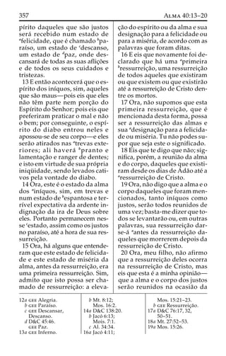 357 Alma 40:13–20 
pı´rito daqueles que sa˜o justos 
sera´ recebido num estado de 
afelicidade, que e´ chamado bpa-raı 
´so, um estado de cdescanso, 
um estado de dpaz, onde des-cansara 
´ de todas as suas aflic¸o˜es 
e de todos os seus cuidados e 
tristezas. 
13 E enta˜o acontecera´ que o es-pı 
´rito dos inı´quos, sim, aqueles 
que sa˜o maus—pois eis que eles 
na˜o teˆm parte nem porc¸a˜o do 
Espı´rito do Senhor; pois eis que 
preferiram praticar o mal e na˜o 
o bem; por conseguinte, o espı´- 
rito do diabo entrou neles e 
apossou-se de seu corpo—e eles 
sera˜o atirados nas atrevas exte-riores; 
ali havera´ bpranto e 
lamentac¸a˜o e ranger de dentes; 
e isto em virtude de sua pro´ pria 
iniqu¨ idade, sendo levados cati-vos 
pela vontade do diabo. 
14 Ora, este e´ o estado da alma 
dos ainı´quos, sim, em trevas e 
num estado de bespantosa e ter-rı 
´vel expectativa da ardente in-dignac 
¸a˜o da ira de Deus sobre 
eles. Portanto permanecem nes-se 
cestado, assim como os justos 
no paraı´so, ate´ a hora de sua res-surreic 
¸a˜o. 
15 Ora, ha´ alguns que entende-ram 
que este estado de felicida-de 
e este estado de mise´ria da 
alma, antes da ressurreic¸a˜ o, era 
uma primeira ressurreic¸a˜o. Sim, 
admito que isto possa ser cha-mado 
de ressurreic¸a˜ o: a eleva-c 
¸a˜o do espı´rito ou da alma e sua 
designac¸a˜o para a felicidade ou 
para a mise´ria, de acordo com as 
palavras que foram ditas. 
16 E eis que novamente foi de-clarado 
que ha´ uma aprimeira 
bressurreic¸a˜ o, uma ressurreic¸a˜o 
de todos aqueles que existiram 
ou que existem ou que existira˜o 
ate´ a ressurreic¸a˜o de Cristo den-tre 
os mortos. 
17 Ora, na˜o supomos que esta 
primeira ressurreic¸a˜ o, que e´ 
mencionada desta forma, possa 
ser a ressurreic¸a˜o das almas e 
sua adesignac¸a˜o para a felicida-de 
ou mise´ria. Tu na˜o podes su-por 
que seja este o significado. 
18 Eis que te digo que na˜ o; sig-nifica, 
pore´m, a reunia˜o da alma 
e do corpo, daqueles que existi-ram 
desde os dias de Ada˜o ate´ a 
aressurreic¸a˜o de Cristo. 
19 Ora, na˜o digo que a alma e o 
corpo daqueles que foram men-cionados, 
tanto inı´quos como 
justos, sera˜o todos reunidos de 
uma vez; basta-me dizer que to-dos 
se levantara˜o ou, em outras 
palavras, sua ressurreic¸a˜o dar-se- 
a´ aantes da ressurreic¸a˜o da-queles 
que morrerem depois da 
ressurreic¸a˜o de Cristo. 
20 Ora, meu filho, na˜o afirmo 
que a ressurreic¸a˜o deles ocorra 
na ressurreic¸a˜o de Cristo, mas 
eis que esta e´ a minha opinia˜o— 
que a alma e o corpo dos justos 
sera˜o reunidos na ocasia˜o da 
12a gee Alegria. 
b gee Paraı´so. 
c gee Descansar, 
Descanso. 
d D&C 45:46. 
gee Paz. 
13a gee Inferno. 
b Mt. 8:12; 
Mos. 16:2. 
14a D&C 138:20. 
b Jaco´ 6:13; 
Mois. 7:1. 
c Al. 34:34. 
16a Jaco´ 4:11; 
Mos. 15:21–23. 
b gee Ressurreic¸a˜o. 
17a D&C 76:17, 32, 
50–51. 
18a Mt. 27:52–53. 
19a Mos. 15:26. 
 