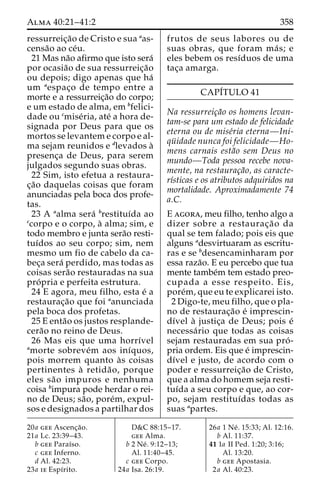 Alma 40:21–41:2 358 
ressurreic¸a˜o de Cristo e sua aas-censa 
˜o ao ce´u. 
21 Mas na˜o afirmo que isto sera´ 
por ocasia˜o de sua ressurreic¸a˜o 
ou depois; digo apenas que ha´ 
um aespac¸o de tempo entre a 
morte e a ressurreic¸a˜o do corpo; 
e um estado de alma, em bfelici-dade 
ou cmise´ria, ate´ a hora de-signada 
por Deus para que os 
mortos se levantem e corpo e al-ma 
sejam reunidos e dlevados a` 
presenc¸a de Deus, para serem 
julgados segundo suas obras. 
22 Sim, isto efetua a restaura-c 
¸a˜o daquelas coisas que foram 
anunciadas pela boca dos profe-tas. 
23 A aalma sera´ brestituı´da ao 
ccorpo e o corpo, a` alma; sim, e 
todo membro e junta sera˜o resti-tuı 
´dos ao seu corpo; sim, nem 
mesmo um fio de cabelo da ca-bec 
¸a sera´ perdido, mas todas as 
coisas sera˜o restauradas na sua 
pro´ pria e perfeita estrutura. 
24 E agora, meu filho, esta e´ a 
restaurac¸a˜o que foi aanunciada 
pela boca dos profetas. 
25 E enta˜o os justos resplande-cera 
˜o no reino de Deus. 
26 Mas eis que uma horrı´vel 
amorte sobreve´m aos inı´quos, 
pois morrem quanto a`s coisas 
pertinentes a` retida˜ o, porque 
eles sa˜o impuros e nenhuma 
coisa bimpura pode herdar o rei-no 
de Deus; sa˜ o, pore´m, expul-sos 
e designados a partilhar dos 
frutos de seus labores ou de 
suas obras, que foram ma´ s; e 
eles bebem os resı´duos de uma 
tac¸a amarga. 
CAPI´TULO 41 
Na ressurreic¸a˜o os homens levan-tam- 
se para um estado de felicidade 
eterna ou de mise´ria eterna—Ini-qu 
¨ idade nunca foi felicidade—Ho-mens 
carnais esta˜o sem Deus no 
mundo—Toda pessoa recebe nova-mente, 
na restaurac¸a˜o, as caracte-rı 
´sticas e os atributos adquiridos na 
mortalidade. Aproximadamente 74 
a.C. 
E agora, meu filho, tenho algo a 
dizer sobre a restaurac¸a˜o da 
qual se tem falado; pois eis que 
alguns adesvirtuaram as escritu-ras 
e se bdesencaminharam por 
essa raza˜o. E eu percebo que tua 
mente tambe´m tem estado preo-cupada 
a esse respeito. Eis, 
pore´m, que eu te explicarei isto. 
2 Digo-te, meu filho, que o pla-no 
de restaurac¸a˜o e´ imprescin-dı 
´vel a` justic¸a de Deus; pois e´ 
necessa´rio que todas as coisas 
sejam restauradas em sua pro´ - 
pria ordem. Eis que e´ imprescin-dı 
´vel e justo, de acordo com o 
poder e ressurreic¸a˜o de Cristo, 
que a alma do homem seja resti-tuı 
´da a seu corpo e que, ao cor-po, 
sejam restituı´das todas as 
suas apartes. 
20a gee Ascenc¸a˜o. 
21a Lc. 23:39–43. 
b gee Paraı´so. 
c gee Inferno. 
d Al. 42:23. 
23a ie Espı´rito. 
D&C 88:15–17. 
gee Alma. 
b 2 Ne´ . 9:12–13; 
Al. 11:40–45. 
c gee Corpo. 
24a Isa. 26:19. 
26a 1 Ne´ . 15:33; Al. 12:16. 
b Al. 11:37. 
41 1a II Ped. 1:20; 3:16; 
Al. 13:20. 
b gee Apostasia. 
2a Al. 40:23. 
 