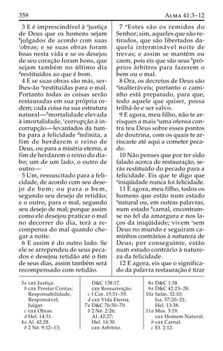 359 Alma 41:3–12 
3 E e´ imprescindı´vel a` ajustic¸a 
de Deus que os homens sejam 
bjulgados de acordo com suas 
cobras; e se suas obras foram 
boas nesta vida e se os desejos 
de seu corac¸a˜o foram bons, que 
sejam tambe´m no u´ ltimo dia 
drestituı´dos ao que e´ bom. 
4 E se suas obras sa˜o ma´ s, ser-lhes- 
a˜o arestituı´das para o mal. 
Portanto todas as coisas sera˜o 
restauradas em sua pro´ pria or-dem; 
cada coisa na sua estrutura 
natural—bmortalidade elevada 
a` imortalidade, ccorrupc¸a˜o a` in-corrupc 
¸a˜o—levantados da tum-ba 
para a felicidade dinfinita, a 
fim de herdarem o reino de 
Deus, ou para a mise´ria eterna, a 
fim de herdarem o reino do dia-bo; 
um de um lado, o outro de 
outro— 
5 Um, ressuscitado para a feli-cidade, 
de acordo com seu dese-jo 
de bem; ou para o bem, 
segundo seu desejo de retida˜o; 
e o outro, para o mal, segundo 
seu desejo de mal; porque assim 
como ele desejou praticar o mal 
no decorrer do dia, tera´ a re-compensa 
do mal quando che-gar 
a noite. 
6 E assim e´ do outro lado. Se 
ele se arrependeu de seus peca-dos 
e desejou retida˜o ate´ o fim 
de seus dias, assim tambe´m sera´ 
recompensado com retida˜o. 
7 aEstes sa˜ o os remidos do 
Senhor; sim, aqueles que sa˜o re-tirados, 
que sa˜o libertados da-quela 
intermina´ vel noite de 
trevas; e assim se manteˆm ou 
caem, pois eis que sa˜o seus bpro´- 
prios a´ rbitros para fazerem o 
bem ou o mal. 
8 Ora, os decretos de Deus sa˜o 
ainaltera´ veis; portanto o cami-nho 
esta´ preparado, para que, 
todo aquele que quiser, possa 
trilha´ -lo e ser salvo. 
9 E agora, meu filho, na˜o te ar-risques 
a mais auma ofensa con-tra 
teu Deus sobre esses pontos 
de doutrina, com os quais te ar-riscaste 
ate´ aqui a cometer peca-do. 
10 Na˜o penses que por ter sido 
falado acerca de restaurac¸a˜o, se-ra 
´s restituı´do do pecado para a 
felicidade. Eis que te digo que 
ainiqu¨ idade nunca foi felicidade. 
11 E agora, meu filho, todos os 
homens que esta˜o num estado 
anatural ou, em outras palavras, 
num estado bcarnal, encontram-se 
no fel da amargura e nos la-c 
¸os da iniqu¨ idade; vivem csem 
Deus no mundo e seguiram ca-minhos 
contra´rios a` natureza de 
Deus; por conseguinte, esta˜o 
num estado contra´rio a` nature-za 
da felicidade. 
12 E agora, eis que o significa-do 
da palavra restaurac¸a˜o e´ tirar 
3a gee Justic¸a. 
b gee Prestar Contas; 
Responsabilidade, 
Responsa´ vel; 
Julgar. 
c gee Obras. 
d Hel. 14:31. 
4a Al. 42:28. 
b 2 Ne´ . 9:12–13; 
D&C 138:17. 
gee Ressurreic¸a˜o. 
c I Cor. 15:51–55. 
d gee Vida Eterna. 
7a D&C 76:50–70. 
b 2 Ne´ . 2:26; 
Al. 42:27; 
Hel. 14:30. 
gee Arbı´trio. 
8a D&C 1:38. 
9a D&C 42:23–28. 
10a Salm. 32:10; 
Isa. 57:20–21; 
Hel. 13:38. 
11a Mos. 3:19. 
gee Homem Natural. 
b gee Carnal. 
c Ef. 2:12. 
 