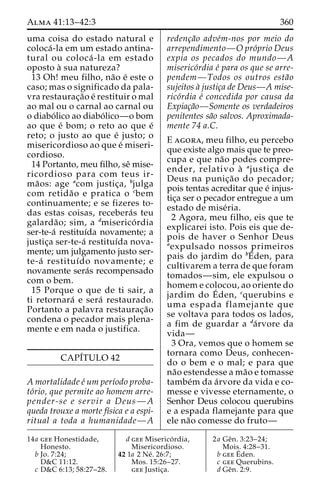 Alma 41:13–42:3 360 
uma coisa do estado natural e 
coloca´ -la em um estado antina-tural 
ou coloca´ -la em estado 
oposto a` sua natureza? 
13 Oh! meu filho, na˜o e´ este o 
caso; mas o significado da pala-vra 
restaurac¸a˜o e´ restituir o mal 
ao mal ou o carnal ao carnal ou 
o diabo´ lico ao diabo´ lico—o bom 
ao que e´ bom; o reto ao que e´ 
reto; o justo ao que e´ justo; o 
misericordioso ao que e´ miseri-cordioso. 
14 Portanto, meu filho, seˆ mise-ricordioso 
para com teus ir-ma 
˜ os: age acom justic¸a, bjulga 
com retida˜o e pratica o cbem 
continuamente; e se fizeres to-das 
estas coisas, recebera´s teu 
galarda˜ o; sim, a dmiserico´ rdia 
ser-te-a´ restituı´da novamente; a 
justic¸a ser-te-a´ restituı´da nova-mente; 
um julgamento justo ser-te- 
a´ restituı´do novamente; e 
novamente sera´s recompensado 
com o bem. 
15 Porque o que de ti sair, a 
ti retornara´ e sera´ restaurado. 
Portanto a palavra restaurac¸a˜o 
condena o pecador mais plena-mente 
e em nada o justifica. 
CAPI´TULO 42 
A mortalidade e´ um perı´odo proba-to 
´rio, que permite ao homem arre-pender- 
se e servir a Deus—A 
queda trouxe a morte fı´sica e a espi-ritual 
a toda a humanidade—A 
redenc¸a˜o adve´m-nos por meio do 
arrependimento—O pro´prio Deus 
expia os pecados do mundo—A 
miserico´rdia e´ para os que se arre-pendem— 
Todos os outros esta˜o 
sujeitos a` justic¸a de Deus—A mise-rico 
´rdia e´ concedida por causa da 
Expiac¸a˜o—Somente os verdadeiros 
penitentes sa˜o salvos. Aproximada-mente 
74 a.C. 
E agora, meu filho, eu percebo 
que existe algo mais que te preo-cupa 
e que na˜o podes compre-ender, 
relativo a` ajustic¸a de 
Deus na punic¸a˜o do pecador; 
pois tentas acreditar que e´ injus-tic 
¸a ser o pecador entregue a um 
estado de mise´ria. 
2 Agora, meu filho, eis que te 
explicarei isto. Pois eis que de-pois 
de haver o Senhor Deus 
aexpulsado nossos primeiros 
pais do jardim do bE´den, para 
cultivarem a terra de que foram 
tomados—sim, ele expulsou o 
homem e colocou, ao oriente do 
jardim do E´ 
den, cquerubins e 
uma espada flamejante que 
se voltava para todos os lados, 
a fim de guardar a da´rvore da 
vida— 
3 Ora, vemos que o homem se 
tornara como Deus, conhecen-do 
o bem e o mal; e para que 
na˜o estendesse a ma˜o e tomasse 
tambe´m da a´rvore da vida e co-messe 
e vivesse eternamente, o 
Senhor Deus colocou querubins 
e a espada flamejante para que 
ele na˜o comesse do fruto— 
14a gee Honestidade, 
Honesto. 
b Jo. 7:24; 
D&C 11:12. 
c D&C 6:13; 58:27–28. 
d gee Miserico´ rdia, 
Misericordioso. 
42 1a 2 Ne´ . 26:7; 
Mos. 15:26–27. 
gee Justic¸a. 
2a Geˆn. 3:23–24; 
Mois. 4:28–31. 
b geeE´ 
den. 
c gee Querubins. 
d Geˆn. 2:9. 
 