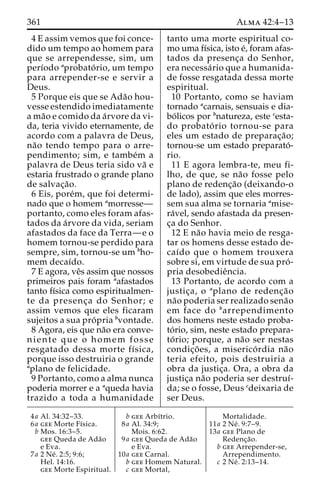 361 Alma 42:4–13 
4 E assim vemos que foi conce-dido 
um tempo ao homem para 
que se arrependesse, sim, um 
perı´odo aprobato´ rio, um tempo 
para arrepender-se e servir a 
Deus. 
5 Porque eis que se Ada˜o hou-vesse 
estendido imediatamente 
ama˜o e comido da a´rvore da vi-da, 
teria vivido eternamente, de 
acordo com a palavra de Deus, 
na˜o tendo tempo para o arre-pendimento; 
sim, e tambe´m a 
palavra de Deus teria sido va˜ e 
estaria frustrado o grande plano 
de salvac¸a˜o. 
6 Eis, pore´m, que foi determi-nado 
que o homem amorresse— 
portanto, como eles foram afas-tados 
da a´rvore da vida, seriam 
afastados da face da Terra—e o 
homem tornou-se perdido para 
sempre, sim, tornou-se um bho-mem 
decaı´do. 
7 E agora, veˆs assim que nossos 
primeiros pais foram aafastados 
tanto fı´sica como espiritualmen-te 
da presenc¸a do Senhor; e 
assim vemos que eles ficaram 
sujeitos a sua pro´ pria bvontade. 
8 Agora, eis que na˜o era conve-niente 
que o homem fosse 
resgatado dessa morte fı´sica, 
porque isso destruiria o grande 
aplano de felicidade. 
9 Portanto, como a alma nunca 
poderia morrer e a aqueda havia 
trazido a toda a humanidade 
tanto uma morte espiritual co-mo 
uma fı´sica, isto e´, foram afas-tados 
da presenc¸a do Senhor, 
era necessa´rio que a humanida-de 
fosse resgatada dessa morte 
espiritual. 
10 Portanto, como se haviam 
tornado acarnais, sensuais e dia-bo 
´ licos por bnatureza, este cesta-do 
probato´ rio tornou-se para 
eles um estado de preparac¸a˜o; 
tornou-se um estado preparato´- 
rio. 
11 E agora lembra-te, meu fi-lho, 
de que, se na˜o fosse pelo 
plano de redenc¸a˜o (deixando-o 
de lado), assim que eles morres-sem 
sua alma se tornaria amise-ra 
´vel, sendo afastada da presen-c 
¸a do Senhor. 
12 E na˜o havia meio de resga-tar 
os homens desse estado de-caı 
´do que o homem trouxera 
sobre si, em virtude de sua pro´ - 
pria desobedieˆncia. 
13 Portanto, de acordo com a 
justic¸a, o aplano de redenc¸a˜o 
na˜o poderia ser realizado sena˜o 
em face do barrependimento 
dos homens neste estado proba-to 
´ rio, sim, neste estado prepara-to 
´ rio; porque, a na˜o ser nestas 
condic¸o˜ es, a miserico´ rdia na˜o 
teria efeito, pois destruiria a 
obra da justic¸a. Ora, a obra da 
justic¸a na˜o poderia ser destruı´- 
da; se o fosse, Deus cdeixaria de 
ser Deus. 
4a Al. 34:32–33. 
6a gee Morte Fı´sica. 
b Mos. 16:3–5. 
gee Queda de Ada˜o 
e Eva. 
7a 2 Ne´ . 2:5; 9:6; 
Hel. 14:16. 
gee Morte Espiritual. 
b gee Arbı´trio. 
8a Al. 34:9; 
Mois. 6:62. 
9a gee Queda de Ada˜o 
e Eva. 
10a gee Carnal. 
b gee Homem Natural. 
c gee Mortal, 
Mortalidade. 
11a 2 Ne´ . 9:7–9. 
13a gee Plano de 
Redenc¸a˜o. 
b gee Arrepender-se, 
Arrependimento. 
c 2 Ne´ . 2:13–14. 
 