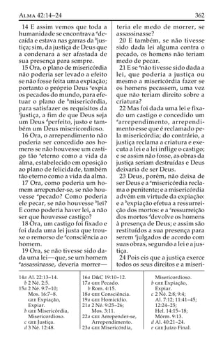 Alma 42:14–24 362 
14 E assim vemos que toda a 
humanidade se encontrava ade-caı 
´da e estava nas garras da bjus-tic 
¸a; sim, da justic¸a de Deus que 
a condenara a ser afastada de 
sua presenc¸a para sempre. 
15 Ora, o plano de miserico´rdia 
na˜o poderia ser levado a efeito 
se na˜o fosse feita uma expiac¸a˜o; 
portanto o pro´ prio Deus aexpia 
os pecados do mundo, para efe-tuar 
o plano de bmiserico´ rdia, 
para satisfazer os requisitos da 
cjustic¸a, a fim de que Deus seja 
um Deus dperfeito, justo e tam-be 
´m um Deus misericordioso. 
16 Ora, o arrependimento na˜o 
poderia ser concedido aos ho-mens 
se na˜o houvesse um casti-go 
ta˜o aeterno como a vida da 
alma, estabelecido em oposic¸a˜o 
ao plano de felicidade, tambe´m 
ta˜o eterno como a vida da alma. 
17 Ora, como poderia um ho-mem 
arrepender-se, se na˜o hou-vesse 
apecado? Como poderia 
ele pecar, se na˜o houvesse blei? 
E como poderia haver lei, a na˜o 
ser que houvesse castigo? 
18 Ora, um castigo foi fixado e 
foi dada uma lei justa que trou-xe 
o remorso de aconscieˆncia ao 
homem. 
19 Ora, se na˜o tivesse sido da-da 
uma lei—que, se um homem 
aassassinasse, deveria morrer— 
teria ele medo de morrer, se 
assassinasse? 
20 E tambe´m, se na˜o tivesse 
sido dada lei alguma contra o 
pecado, os homens na˜o teriam 
medo de pecar. 
21 E se ana˜o tivesse sido dada a 
lei, que poderia a justic¸a ou 
mesmo a miserico´ rdia fazer se 
os homens pecassem, uma vez 
que na˜o teriam direito sobre a 
criatura? 
22 Mas foi dada uma lei e fixa-do 
um castigo e concedido um 
aarrependimento, arrependi-mento 
esse que e´ reclamado pe-la 
miserico´ rdia; do contra´ rio, a 
justic¸a reclama a criatura e exe-cuta 
a lei e a lei inflige o castigo; 
e se assim na˜o fosse, as obras da 
justic¸a seriam destruı´das e Deus 
deixaria de ser Deus. 
23 Deus, pore´m, na˜o deixa de 
ser Deus e a amiserico´ rdia recla-ma 
o penitente; e a miserico´ rdia 
adve´mem virtude da expiac¸a˜o: 
e a bexpiac¸a˜o efetua a ressurrei-c 
¸a˜o dos mortos: e a cressurreic¸a˜o 
dos mortos ddevolve os homens 
a` presenc¸a de Deus; e assim sa˜o 
restituı´dos a sua presenc¸a para 
serem ejulgados de acordo com 
suas obras, segundo a lei e a jus-tic 
¸a. 
24 Pois eis que a justic¸a exerce 
todos os seus direitos e a miseri- 
14a Al. 22:13–14. 
b 2 Ne´ . 2:5. 
15a 2 Ne´ . 9:7–10; 
Mos. 16:7–8. 
gee Expiac¸a˜o, 
Expiar. 
b gee Miserico´ rdia, 
Misericordioso. 
c gee Justic¸a. 
d 3 Ne´ . 12:48. 
16a D&C 19:10–12. 
17a gee Pecado. 
b Rom. 4:15. 
18a gee Conscieˆncia. 
19a gee Homicı´dio. 
21a 2 Ne´ . 9:25–26; 
Mos. 3:11. 
22a gee Arrepender-se, 
Arrependimento. 
23a gee Miserico´ rdia, 
Misericordioso. 
b gee Expiac¸a˜o, 
Expiar. 
c 2 Ne´ . 2:8; 9:4; 
Al. 7:12; 11:41–45; 
12:24–25; 
Hel. 14:15–18; 
Mo´ rm. 9:13. 
d Al. 40:21–24. 
e gee Juı´zo Final. 
 