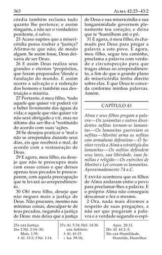 363 Alma 42:25–43:2 
co´ rdia tambe´m reclama tudo 
quanto lhe pertence; e assim 
ningue´m, a na˜o ser o verdadeiro 
penitente, e´ salvo. 
25 Acaso supo˜ es que a miseri-co 
´ rdia possa roubar a ajustic¸a? 
Afirmo-te que na˜ o; de modo 
algum. Se assim fosse, Deus dei-xaria 
de ser Deus. 
26 E assim Deus realiza seus 
grandes e eternos apropo´ sitos, 
que foram preparados bdesde a 
fundac¸a˜o do mundo. E assim 
ocorre a salvac¸a˜o e a redenc¸a˜o 
dos homens e tambe´m sua des-truic 
¸a˜o e mise´ria. 
27 Portanto, o´ meu filho, atodo 
aquele que quiser vir podera´ vir 
e beber livremente das a´guas da 
vida; e aquele que na˜o quiser vir 
na˜o sera´ obrigado a vir, mas no 
u´ ltimo dia ser-lhe-a´ brestituı´do 
de acordo com suas cac¸o˜ es. 
28 Se desejou praticar o amal e 
na˜o se arrependeu durante seus 
dias, eis que recebera´ o mal, de 
acordo com a restaurac¸a˜o de 
Deus. 
29 E agora, meu filho, eu dese-jo 
que na˜o te preocupes mais 
com essas coisas e que deixes 
apenas teus pecados te preocu-parem, 
com aquela preocupac¸a˜o 
que te levara´ ao arrependimen-to. 
30 Oh! meu filho, desejo que 
na˜o negues mais a justic¸a de 
Deus. Na˜o procures, mesmo nas 
mı´nimas coisas, desculpar-te de 
teus pecados, negando a justic¸a 
de Deus: mas deixa que a justic¸a 
de Deus e sua miserico´rdia e sua 
longanimidade governem ple-namente 
teu corac¸a˜ o; e deixa 
que te ahumilhem ate´ o po´ . 
31 E agora, o´ meu filho, e´s cha-mado 
por Deus para pregar a 
palavra a este povo. E agora, 
meu filho, segue teu caminho, 
proclama a palavra com verda-de 
e circunspecc¸a˜o para que 
tragas almas ao arrependimen-to, 
a fim de que o grande plano 
de miserico´ rdia tenha direito 
sobre elas. E que Deus te conce-da 
conforme minhas palavras. 
Ame´m. 
CAPI´TULO 43 
Alma e seus filhos pregam a pala-vra— 
Os zoramitas e outros dissi-dentes 
nefitas tornam-se lamani-tas— 
Os lamanitas guerreiam os 
nefitas—Moroˆni arma os nefitas 
com armaduras defensivas—O Se-nhor 
revela a Alma a estrate´gia dos 
lamanitas—Os nefitas defendem 
seus lares, sua liberdade, suas fa-mı 
´lias e religia˜o—Os exe´rcitos de 
Moroˆni e Leı´ cercam os lamanitas. 
Aproximadamente 74 a.C. 
E enta˜o aconteceu que os filhos 
de Alma andaram entre o povo 
para proclamar-lhes a palavra. E 
o pro´ prio Alma na˜o conseguiu 
descansar e fez o mesmo. 
2 Ora, nada mais diremos a 
respeito de suas pregac¸o˜ es, a 
na˜o ser que pregaram a pala-vra 
e a verdade segundo o espı´- 
25a gee Justic¸a. 
26a 2 Ne´ . 2:14–30; 
Mois. 1:39. 
b Al. 13:3; 3 Ne´ . 1:14. 
27a Al. 5:34; Hel. 14:30. 
gee Arbı´trio. 
b Al. 41:15. 
c Isa. 59:18; 
Apoc. 20:12. 
28a Al. 41:2–5. 
30a gee Humildade, 
Humilde, Humilhar. 
 
