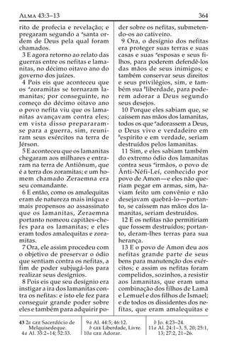 Alma 43:3–13 364 
rito de profecia e revelac¸a˜o; e 
pregaram segundo a asanta or-dem 
de Deus pela qual foram 
chamados. 
3 E agora retorno ao relato das 
guerras entre os nefitas e lama-nitas, 
no de´cimo oitavo ano do 
governo dos juı´zes. 
4 Pois eis que aconteceu que 
os azoramitas se tornaram la-manitas; 
por conseguinte, no 
comec¸o do de´cimo oitavo ano 
o povo nefita viu que os lama-nitas 
avanc¸avam contra eles; 
em vista disso prepararam-se 
para a guerra, sim, reuni-ram 
seus exe´rcitos na terra de 
Je´rson. 
5 E aconteceu que os lamanitas 
chegaram aos milhares e entra-ram 
na terra de Antioˆnum, que 
e´ a terra dos zoramitas; e um ho-mem 
chamado Zeraemna era 
seu comandante. 
6 E enta˜o, como os amalequitas 
eram de natureza mais inı´qua e 
mais propensos ao assassinato 
que os lamanitas, Zeraemna 
portanto nomeou capita˜es-che-fes 
para os lamanitas; e eles 
eram todos amalequitas e zora-mitas. 
7 Ora, ele assim procedeu com 
o objetivo de preservar o o´ dio 
que sentiam contra os nefitas, a 
fim de poder subjuga´ -los para 
realizar seus desı´gnios. 
8 Pois eis que seu desı´gnio era 
instigar a ira dos lamanitas con-tra 
os nefitas: e isto ele fez para 
conseguir grande poder sobre 
eles e tambe´mpara adquirir po-der 
sobre os nefitas, submeten-do- 
os ao cativeiro. 
9 Ora, o desı´gnio dos nefitas 
era proteger suas terras e suas 
casas e suas aesposas e seus fi-lhos, 
para poderem defendeˆ-los 
das ma˜os de seus inimigos; e 
tambe´m conservar seus direitos 
e seus privile´gios, sim, e tam-be 
´m sua bliberdade, para pode-rem 
adorar a Deus segundo 
seus desejos. 
10 Porque eles sabiam que, se 
caı´ssem nas ma˜os dos lamanitas, 
todos os que aadorassem a Deus, 
o Deus vivo e verdadeiro em 
bespı´rito e em verdade, seriam 
destruı´dos pelos lamanitas. 
11 Sim, e eles sabiam tambe´m 
do extremo o´ dio dos lamanitas 
contra seus airma˜os, o povo de 
Aˆ 
nti-Ne´ fi-Leı´, conhecido por 
povo de Amon—e eles na˜o que-riam 
pegar em armas, sim, ha-viam 
feito um conveˆnio e na˜o 
desejavam quebra´ -lo—portan-to, 
se caı´ssem nas ma˜os dos la-manitas, 
seriam destruı´dos. 
12 E os nefitas na˜o permitiriam 
que fossem destruı´dos; portan-to, 
deram-lhes terras para sua 
heranc¸a. 
13 E o povo de Amon deu aos 
nefitas grande parte de seus 
bens para manutenc¸a˜o dos exe´r-citos; 
e assim os nefitas foram 
compelidos, sozinhos, a resistir 
aos lamanitas, que eram uma 
combinac¸a˜o dos filhos de Lama˜ 
e Lemuel e dos filhos de Ismael; 
e de todos os dissidentes dos ne-fitas, 
que eram amalequitas e 
43 2a gee Sacerdo´ cio de 
Melquisedeque. 
4a Al. 35:2–14; 52:33. 
9a Al. 44:5; 46:12. 
b gee Liberdade, Livre. 
10a gee Adorar. 
b Jo. 4:23–24. 
11a Al. 24:1–3, 5, 20; 25:1, 
13; 27:2, 21–26. 
 