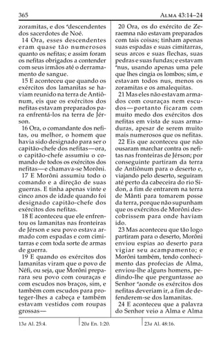 365 Alma 43:14–24 
zoramitas, e dos adescendentes 
dos sacerdotes de Noe´. 
14 Ora, esses descendentes 
eram quase ta˜ o numerosos 
quanto os nefitas; e assim foram 
os nefitas obrigados a contender 
com seus irma˜os ate´ o derrama-mento 
de sangue. 
15 E aconteceu que quando os 
exe´rcitos dos lamanitas se ha-viam 
reunido na terra de Antioˆ - 
num, eis que os exe´rcitos dos 
nefitas estavam preparados pa-ra 
enfrenta´ -los na terra de Je´r-son. 
16 Ora, o comandante dos nefi-tas, 
ou melhor, o homem que 
havia sido designado para ser o 
capita˜o-chefe dos nefitas—ora, 
o capita˜o-chefe assumiu o co-mando 
de todos os exe´rcitos dos 
nefitas—e chamava-se Moroˆ ni. 
17 E Moroˆ ni assumiu todo o 
comando e a direc¸a˜o de suas 
guerras. E tinha apenas vinte e 
cinco anos de idade quando foi 
designado capita˜ o-chefe dos 
exe´rcitos dos nefitas. 
18 E aconteceu que ele enfren-tou 
os lamanitas nas fronteiras 
de Je´rson e seu povo estava ar-mado 
com espadas e com cimi-tarras 
e com toda sorte de armas 
de guerra. 
19 E quando os exe´rcitos dos 
lamanitas viram que o povo de 
Ne´fi, ou seja, que Moroˆni prepa-rara 
seu povo com courac¸as e 
com escudos nos brac¸os, sim, e 
tambe´m com escudos para pro-teger- 
lhes a cabec¸a e tambe´m 
estavam vestidos com roupas 
grossas— 
20 Ora, os do exe´rcito de Ze-raemna 
na˜o estavam preparados 
com tais coisas; tinham apenas 
suas espadas e suas cimitarras, 
seus arcos e suas flechas, suas 
pedras e suas fundas; e estavam 
anus, usando apenas uma pele 
que lhes cingia os lombos; sim, e 
estavam todos nus, menos os 
zoramitas e os amalequitas. 
21 Mas eles na˜o estavam arma-dos 
com courac¸as nem escu-dos— 
portanto ficaram com 
muito medo dos exe´rcitos dos 
nefitas em vista de suas arma-duras, 
apesar de serem muito 
mais numerosos que os nefitas. 
22 Eis que aconteceu que na˜o 
ousaram marchar contra os nefi-tas 
nas fronteiras de Je´rson; por 
conseguinte partiram da terra 
de Antioˆnum para o deserto e, 
viajando pelo deserto, seguiram 
ate´ perto da cabeceira do rio Si-don, 
a fim de entrarem na terra 
de Maˆ nti para tomarem posse 
da terra, porque na˜o supunham 
que os exe´rcitos de Moroˆ ni des-cobrissem 
para onde haviam 
ido. 
23 Mas aconteceu que ta˜o logo 
partiram para o deserto, Moroˆni 
enviou espias ao deserto para 
vigiar seu acampamento; e 
Moroˆni tambe´m, tendo conheci-mento 
das profecias de Alma, 
enviou-lhe alguns homens, pe-dindo- 
lhe que perguntasse ao 
Senhor aaonde os exe´rcitos dos 
nefitas deveriam ir, a fim de de-fenderem- 
se dos lamanitas. 
24 E aconteceu que a palavra 
do Senhor veio a Alma e Alma 
13a Al. 25:4. 20a En. 1:20. 23a Al. 48:16. 
 