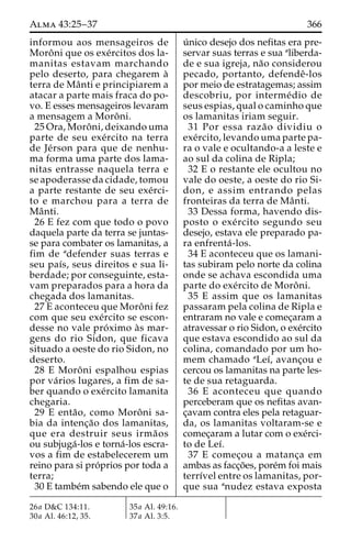 Alma 43:25–37 366 
informou aos mensageiros de 
Moroˆ ni que os exe´rcitos dos la-manitas 
estavam marchando 
pelo deserto, para chegarem a` 
terra de Maˆ nti e principiarem a 
atacar a parte mais fraca do po-vo. 
E esses mensageiros levaram 
a mensagem a Moroˆ ni. 
25 Ora, Moroˆ ni, deixando uma 
parte de seu exe´rcito na terra 
de Je´rson para que de nenhu-ma 
forma uma parte dos lama-nitas 
entrasse naquela terra e 
se apoderasse da cidade, tomou 
a parte restante de seu exe´rci-to 
e marchou para a terra de 
Maˆ nti. 
26 E fez com que todo o povo 
daquela parte da terra se juntas-se 
para combater os lamanitas, a 
fim de adefender suas terras e 
seu paı´s, seus direitos e sua li-berdade; 
por conseguinte, esta-vam 
preparados para a hora da 
chegada dos lamanitas. 
27 E aconteceu que Moroˆ ni fez 
com que seu exe´rcito se escon-desse 
no vale pro´ximo a`s mar-gens 
do rio Sidon, que ficava 
situado a oeste do rio Sidon, no 
deserto. 
28 E Moroˆ ni espalhou espias 
por va´rios lugares, a fim de sa-ber 
quando o exe´rcito lamanita 
chegaria. 
29 E enta˜ o, como Moroˆ ni sa-bia 
da intenc¸a˜o dos lamanitas, 
que era destruir seus irma˜os 
ou subjuga´-los e torna´-los escra-vos 
a fim de estabelecerem um 
reino para si pro´prios por toda a 
terra; 
30 E tambe´m sabendo ele que o 
u´ nico desejo dos nefitas era pre-servar 
suas terras e sua aliberda-de 
e sua igreja, na˜o considerou 
pecado, portanto, defendeˆ-los 
por meio de estratagemas; assim 
descobriu, por interme´dio de 
seus espias, qual o caminho que 
os lamanitas iriam seguir. 
31 Por essa raza˜o dividiu o 
exe´rcito, levando uma parte pa-ra 
o vale e ocultando-a a leste e 
ao sul da colina de Ripla; 
32 E o restante ele ocultou no 
vale do oeste, a oeste do rio Si-don, 
e assim entrando pelas 
fronteiras da terra de Maˆ nti. 
33 Dessa forma, havendo dis-posto 
o exe´ rcito segundo seu 
desejo, estava ele preparado pa-ra 
enfrenta´ -los. 
34 E aconteceu que os lamani-tas 
subiram pelo norte da colina 
onde se achava escondida uma 
parte do exe´rcito de Moroˆ ni. 
35 E assim que os lamanitas 
passaram pela colina de Ripla e 
entraram no vale e comec¸aram a 
atravessar o rio Sidon, o exe´rcito 
que estava escondido ao sul da 
colina, comandado por um ho-mem 
chamado aLeı´, avanc¸ou e 
cercou os lamanitas na parte les-te 
de sua retaguarda. 
36 E aconteceu que quando 
perceberam que os nefitas avan-c 
¸avam contra eles pela retaguar-da, 
os lamanitas voltaram-se e 
comec¸aram a lutar com o exe´rci-to 
de Leı´. 
37 E comec¸ou a matanc¸a em 
ambas as facc¸o˜es, pore´mfoi mais 
terrı´vel entre os lamanitas, por-que 
sua anudez estava exposta 
26a D&C 134:11. 
30a Al. 46:12, 35. 
35a Al. 49:16. 
37a Al. 3:5. 
 
