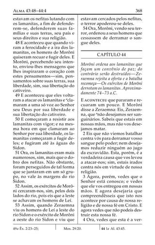 Alma 43:48–44:4 368 
estavam os nefitas lutando com 
os lamanitas, a fim de defende-rem- 
se, defenderem suas fa-mı 
´lias e suas terras, seu paı´s e 
seus direitos e sua religia˜o. 
48 E aconteceu que quando vi-ram 
a ferocidade e a ira dos la-manitas, 
os homens de Moroˆni 
quiseram recuar e fugir deles. E 
Moroˆ ni, percebendo seu inten-to, 
enviou-lhes mensagens que 
lhes inspiraram o corac¸a˜o com 
estes pensamentos—sim, pen-samentos 
sobre suas terras, sua 
liberdade, sim, sua libertac¸a˜o do 
cativeiro. 
49 E aconteceu que eles volta-ram 
a atacar os lamanitas e acla-maram 
a uma so´ voz ao Senhor 
seu Deus por sua liberdade e 
sua libertac¸a˜o do cativeiro. 
50 E comec¸aram a resistir aos 
lamanitas com vigor; e na mes-ma 
hora em que clamaram ao 
Senhor por sua liberdade, os la-manitas 
comec¸aram a fugir de-les; 
e fugiram ate´ a`s a´guas do 
Sidon. 
51 Ora, os lamanitas eram mais 
numerosos, sim, mais que o do-bro 
dos nefitas. Na˜o obstante, 
foram perseguidos de tal forma 
que se juntaram em um so´ gru-po, 
no vale a`s margens do rio 
Sidon. 
52 Assim, os exe´rcitos de Moroˆ- 
ni cercaram-nos, sim, pelos dois 
lados do rio, pois eis que a leste 
se achavam os homens de Leı´. 
53 Assim, quando Zeraemna 
viu os homens de Leı´ a leste do 
rio Sidon e o exe´rcito de Moroˆni 
a oeste do rio Sidon e viu que 
estavam cercados pelos nefitas, 
o terror apoderou-se deles. 
54 Ora, Moroˆ ni, vendo seu ter-ror, 
ordenou a seus homens que 
cessassem de derramar o san-gue 
deles. 
CAPI´TULO 44 
Moroˆni ordena aos lamanitas que 
fac¸am um conveˆnio de paz; do 
contra´rio sera˜o destruı´dos—Ze-raemna 
rejeita a oferta e a batalha 
recomec¸a—Os exe´rcitos de Moroˆni 
derrotam os lamanitas. Aproxima-damente 
74–73 a.C. 
E aconteceu que pararam e re-cuaram 
um pouco. E Moroˆ ni 
disse a Zeraemna: Eis, Zeraem-na, 
que ana˜o desejamos ser san-guina 
´ rios. Sabeis que estais em 
nossas ma˜os, mas na˜o vos dese-jamos 
matar. 
2 Eis que na˜o viemos batalhar 
contra vo´ s para derramar vosso 
sangue pelo poder; nem deseja-mos 
reduzir ningue´m ao jugo 
da escravida˜ o. Esta, pore´m, e´ a 
verdadeira causa que vos levou 
a atacar-nos; sim, estais irados 
contra no´ s em virtude de nossa 
religia˜o. 
3 Agora, pore´m, vedes que o 
Senhor esta´ conosco; e vedes 
que ele vos entregou em nossas 
ma˜ os. E agora desejaria que 
compreendeˆsseis que isto nos 
acontece por causa de nossa re-ligia 
˜o e de nossa fe´ em Cristo. E 
agora vedes que na˜o podeis des-truir 
esta nossa fe´. 
4 Ora, vedes que esta e´ a ver- 
49a Eˆ 
x. 2:23–25; Mos. 29:20. 44 1a Al. 43:45. 
 