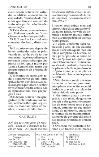 1 Ne´ fi 8:34–9:5 18 
cio. E depois de haverem entra-do 
no edifı´cio, apontavam-me 
com o dedo, azombando de mim 
e dos que tambe´m comiam do 
fruto; no´ s, pore´m, na˜o lhes de-mos 
atenc¸a˜o. 
34 Estas sa˜o as palavras de meu 
pai: Todos os que deram aaten-c 
¸a˜o a eles se haviam perdido. 
35 E aLama˜ e Lemuel na˜ o 
comeram do fruto, disse meu 
pai. 
36 E aconteceu que depois de 
haver proferido todas as pala-vras 
de seu sonho ou visa˜ o, que 
foram muitas, ele nos disse que, 
por causa dessas coisas que vira 
numa visa˜ o, temia muito por 
Lama˜ e Lemuel; sim, temia que 
fossem expulsos da presenc¸a do 
Senhor. 
37 E exortou-os enta˜ o, com to-do 
o sentimento de um terno 
apai, a darem ouvidos a suas pa-lavras, 
para que talvez o Senhor 
tivesse miserico´ rdia deles e na˜o 
os expulsasse; sim, meu pai pre-gou 
a eles. 
38 E depois de haver-lhes pre-gado 
e profetizado muitas coi-sas, 
ordenou-lhes que seguis-sem 
os mandamentos do Se-nhor; 
e cessou de falar-lhes. 
CAPI´TULO 9 
Ne´fi faz dois conjuntos de regis-tros— 
Cada um e´ chamado de pla-cas 
de Ne´fi—As placas maiores 
conteˆm uma histo´ria secular; as me-nores 
tratam principalmente de coi-sas 
sagradas. Aproximadamente 
600–592 a.C. 
E todas estas coisas meu pai 
viu e ouviu e disse enquanto vi-via 
numa tenda, no avale de Le-muel; 
e tambe´m muitas outras 
mais que na˜o podem ser escritas 
nestas placas. 
2 E agora, conforme falei so-bre 
estas placas, eis que elas na˜o 
sa˜o as placas nas quais fac¸o um 
relato completo da histo´ ria de 
meu povo; pois dei o nome de 
Ne´fi a`s aplacas nas quais fac¸o 
um relato completo de meu po-vo; 
elas sa˜o, portanto, chamadas 
de placas de Ne´fi, segundo meu 
pro´ prio nome; e estas placas 
tambe´m sa˜o chamadas de placas 
de Ne´fi. 
3Na˜o obstante, recebi um man-damento 
do Senhor para fazer 
estas placas, com o afim especial 
de deixar gravado um relato do 
bministe´rio de meu povo. 
4 Nas outras placas deve ser 
gravado um relato do governo 
dos reis e das guerras e conten-das 
de meu povo; estas placas 
tratam, portanto, na sua maior 
parte, do ministe´rio, enquanto 
as aoutras placas tratam princi-palmente 
do governo dos reis e 
das guerras e contendas de meu 
povo. 
5 Ordenou-me portanto o Se-nhor 
que fizesse estas placas 
33a gee Perseguic¸a˜o, 
Perseguir. 
34a Eˆ 
x. 23:2. 
35a 1 Ne´ . 8:17–18; 
2 Ne´ . 5:19–24. 
37a gee Famı´lia; Pais. 
9 1a 1 Ne´ . 2:4–6, 8, 14–15; 
16:6. 
2a 1 Ne´ . 19:2, 4; 
Jaco´ 3:13–14; 
Pal. Mo´ rm. 1:2–11; 
D&C 10:38–40. 
gee Placas. 
3a D&C 3:19. 
b 1 Ne´ . 6:3. 
4a Jaco´ 1:2–4; 
Pal. Mo´ rm. 1:10. 
 