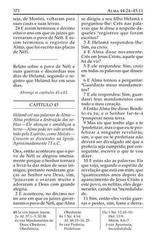 371 Alma 44:24–45:11 
seja, de Moroˆ ni, voltaram para 
suas casas e suas terras. 
24 E assim terminou o de´cimo 
oitavo ano em que os juı´zes go-vernaram 
o povo de Ne´fi. E as-sim 
terminou o registro de 
Alma, que foi escrito nas placas 
de Ne´fi. 
Relato sobre o povo de Ne´fi e 
suas guerras e disco´ rdias nos 
dias de Helama˜ , segundo o re-gistro 
que Helama˜ fez em seus 
dias. 
Abrange os capı´tulos 45 a 62. 
CAPI´TULO 45 
Helama˜ creˆ nas palavras de Alma— 
Alma profetiza a destruic¸a˜o dos ne-fitas— 
Ele abenc¸oa e amaldic¸oa a 
terra—Alma pode ter sido arreba-tado 
pelo Espı´rito, como Moise´s— 
Crescem as dissenso˜es na Igreja. 
Aproximadamente 73 a.C. 
Ora, enta˜o aconteceu que o po-vo 
de Ne´fi se alegrou imensa-mente 
porque o Senhor tornara 
a livra´ -lo das ma˜os de seus ini-migos; 
portanto renderam gra-c 
¸as ao Senhor seu Deus; sim, 
ajejuaram e oraram muito e 
adoraram a Deus com grande 
alegria. 
2 E aconteceu, no de´cimo no-no 
ano em que os juı´zes gover-naram 
o povo de Ne´fi, que Alma 
se dirigiu a seu filho Helama˜ e 
perguntou-lhe: Creˆs nas pala-vras 
que te disse a respeito da-queles 
aregistros que foram 
escritos? 
3 E Helama˜ respondeu-lhe: 
Sim, eu creio. 
4 E Alma disse novamente: 
Creˆs em Jesus Cristo, aquele que 
ha´ de vir? 
5 E ele respondeu: Sim, creio 
em todas as palavras que disses-te. 
6 E Alma tornou a perguntar: 
aGuardara´ s meus mandamen-tos? 
7 E ele respondeu: Sim, guar-darei 
teus mandamentos com 
todo o meu corac¸a˜o. 
8 Enta˜o Alma lhe disse: Bendi-to 
e´ s tu; e o Senhor far-te-a´ 
aprosperar nesta terra. 
9 Mas eis que tenho algo a te 
aprofetizar, mas o que eu te pro-fetizar 
a ningue´m revelara´ s; 
sim, o que eu te profetizar na˜o 
devera´ ser divulgado ate´ que a 
profecia seja cumprida; por con-seguinte, 
escreve o que te vou 
dizer. 
10 E estas sa˜o as palavras: Eis 
que vejo, segundo o espı´rito de 
revelac¸a˜o que esta´ em mim, que 
aquatrocentos anos depois do 
aparecimento de Jesus Cristo a 
este povo, os nefitas, eles dege-nerara 
˜o, caindo na bincredulida-de. 