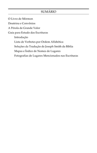 SUMÁRIO 
O Livro de Mórmon 
Doutrina e Convênios 
A Pérola de Grande Valor 
Guia para Estudo das Escrituras 
Introdução 
Lista de Verbetes por Ordem Alfabética 
Seleções da Tradução de Joseph Smith da Bíblia 
Mapas e Índice de Nomes de Lugares 
Fotografias de Lugares Mencionados nas Escrituras 
 