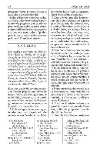 19 1 Ne´ fi 9:6–10:8 
para um asa´bio propo´ sito seu, o 
qual me e´ desconhecido. 
6 Mas o Senhor aconhece todas 
as coisas, desde o comec¸o; por-tanto 
ele prepara um caminho 
para realizar todas as suas obras 
entre os filhos dos homens; pois 
eis que ele tem todo o bpoder 
para fazer cumprir todas as suas 
palavras. E assim e´. Ame´m. 
CAPI´TULO 10 
Leı´ prediz o cativeiro na Babiloˆ- 
nia—Fala da vinda, entre os ju-deus, 
de um Messias, um Salvador, 
um Redentor—Fala tambe´m da 
vinda daquele que batizaria o Cor-deiro 
de Deus—Leı´ fala da morte e 
ressurreic¸a˜o do Messias—Compara 
a dispersa˜o e a coligac¸a˜o de Israel a 
uma oliveira—Ne´fi fala do Filho de 
Deus, do dom do Espı´rito Santo e 
da necessidade de retida˜o. Aproxi-madamente 
600–592 a.C. 
E agora eu, Ne´fi, continuo a fa-zer 
anestas placas um relato de 
meus feitos, de meu governo e 
ministe´rio; portanto, para conti-nuar 
o relato, necessito dizer al-go 
sobre as coisas de meu pai e 
tambe´m de meus irma˜os. 
2 Pois eis que aconteceu que, 
tendo meu pai terminado de 
relatar o seu asonho e tambe´m 
de exorta´ -los a toda diligeˆncia, 
falou-lhes sobre os judeus— 
3 Que depois que eles houves-sem 
sido destruı´dos, sim, aquela 
grande cidade de aJerusale´m, 
e muitos blevados cativos para 
a cBabiloˆ nia, na e´poca fixada 
pelo Senhor eles dretornariam, 
sim, e seriam ate´ tirados do cati-veiro; 
e que depois que houves-sem 
voltado do cativeiro, 
ocupariam novamente a terra 
de sua heranc¸a. 
4 Sim, aseiscentos anos depois 
de meu pai ter deixado Jerusa-le 
´m, o Senhor Deus levantaria 
um bprofeta entre os judeus— 
um cMessias, ou, em outras pa-lavras, 
um Salvador do mundo. 
5 E ele tambe´m falou, referin-do- 
se aos profetas, do grande 
nu´mero que havia atestemunha-do 
estas coisas concernentes a 
esse Messias de que ele havia fa-lado, 
ou seja, esse Redentor do 
mundo. 
6 Portanto toda a humanidade 
se encontrava num estado de 
perdic¸a˜o e aqueda; e assim con-tinuaria, 
a na˜o ser que confiasse 
nesse Redentor. 
7 E falou tambe´m sobre um 
aprofeta que viria antes do Mes-sias, 
a fim de preparar o cami-nho 
do Senhor— 
8 Sim, ele iria clamar no deser- 
5a 1 Ne´ . 19:3; 
Pal. Mo´ rm. 1:7; 
Al. 37:2, 12, 14. 
6a 2 Ne´ . 9:20; D&C 38:2; 
Mois. 1:6, 35. 
gee Onisciente. 
b Mt. 28:18. 
10 1a 1 Ne´ . 9:1–5; 19:1–6; 
Jaco´ 1:1–4. 
2a 1 Ne´ . 8. 
3a Est. 2:6; 2 Ne´ . 6:8; 
Hel. 8:20–21. 
b 2 Ne´ . 25:10. 
gee Cronologia— 
587 a.C. 
c Eze. 24:2; 1 Ne´ . 1:13; 
Oˆ 
mni 1:15. 
d Jer. 29:10; 
2 Ne´ . 6:8–9. 
4a 1 Ne´ . 19:8; 
2 Ne´ . 25:19; 3 Ne´ . 1:1. 
b 1 Ne´ . 22:20–21. 
c gee Messias. 
5a Jaco´ 7:11; Mos. 13:33; 
Hel. 8:19–24; 
3 Ne´ . 20:23–24. 
6a gee Queda de Ada˜o 
e Eva. 
7a 1 Ne´ . 11:27; 
2 Ne´ . 31:4. 
 