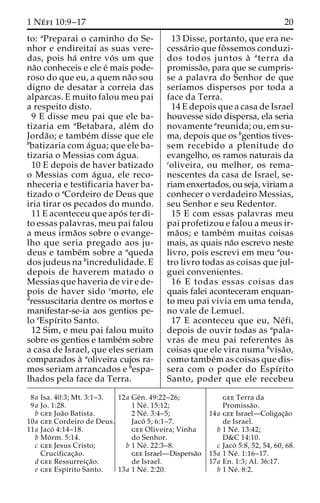 1 Ne´ fi 10:9–17 20 
to: aPreparai o caminho do Se-nhor 
e endireitai as suas vere-das, 
pois ha´ entre vo´ s um que 
na˜o conheceis e ele e´ mais pode-roso 
do que eu, a quem na˜o sou 
digno de desatar a correia das 
alparcas. E muito falou meu pai 
a respeito disto. 
9 E disse meu pai que ele ba-tizaria 
em aBetabara, ale´m do 
Jorda˜ o; e tambe´m disse que ele 
bbatizaria com a´gua; que ele ba-tizaria 
o Messias com a´gua. 
10 E depois de haver batizado 
o Messias com a´gua, ele reco-nheceria 
e testificaria haver ba-tizado 
o aCordeiro de Deus que 
iria tirar os pecados do mundo. 
11 E aconteceu que apo´ s ter di-to 
essas palavras, meu pai falou 
a meus irma˜os sobre o evange-lho 
que seria pregado aos ju-deus 
e tambe´m sobre a aqueda 
dos judeus na bincredulidade. E 
depois de haverem matado o 
Messias que haveria de vir e de-pois 
de haver sido cmorto, ele 
dressuscitaria dentre os mortos e 
manifestar-se-ia aos gentios pe-lo 
eEspı´rito Santo. 
12 Sim, e meu pai falou muito 
sobre os gentios e tambe´m sobre 
a casa de Israel, que eles seriam 
comparados a` aoliveira cujos ra-mos 
seriam arrancados e bespa-lhados 
pela face da Terra. 
13 Disse, portanto, que era ne-cessa 
´rio que foˆssemos conduzi-dos 
todos juntos a` aterra da 
promissa˜o, para que se cumpris-se 
a palavra do Senhor de que 
serı´amos dispersos por toda a 
face da Terra. 
14 E depois que a casa de Israel 
houvesse sido dispersa, ela seria 
novamente areunida; ou, em su-ma, 
depois que os bgentios tives-sem 
recebido a plenitude do 
evangelho, os ramos naturais da 
coliveira, ou melhor, os rema-nescentes 
da casa de Israel, se-riam 
enxertados, ou seja, viriam a 
conhecer o verdadeiro Messias, 
seu Senhor e seu Redentor. 
15 E com essas palavras meu 
pai profetizou e falou a meus ir-ma 
˜os; e tambe´m muitas coisas 
mais, as quais na˜o escrevo neste 
livro, pois escrevi em meu aou-tro 
livro todas as coisas que jul-guei 
convenientes. 
16 E todas essas coisas das 
quais falei aconteceram enquan-to 
meu pai vivia em uma tenda, 
no vale de Lemuel. 
17 E aconteceu que eu, Ne´ fi, 
depois de ouvir todas as apala-vras 
de meu pai referentes a`s 
coisas que ele vira numa bvisa˜o, 
como tambe´mas coisas que dis-sera 
com o poder do Espı´rito 
Santo, poder que ele recebeu 
8a Isa. 40:3; Mt. 3:1–3. 
9a Jo. 1:28. 
b gee Joa˜o Batista. 
10a gee Cordeiro de Deus. 
11a Jacó 4:14–18. 
b Mo´ rm. 5:14. 
c gee Jesus Cristo; 
Crucificac¸a˜o. 
d gee Ressurreic¸a˜o. 
e gee Espı´rito Santo. 
12a Geˆn. 49:22–26; 
1 Ne´ . 15:12; 
2 Ne´ . 3:4–5; 
Jaco´ 5; 6:1–7. 
gee Oliveira; Vinha 
do Senhor. 
b 1 Ne´ . 22:3–8. 
gee Israel—Dispersa˜o 
de Israel. 
13a 1 Ne´ . 2:20. 
gee Terra da 
Promissa˜o. 
14a gee Israel—Coligac¸a˜o 
de Israel. 
b 1 Ne´ . 13:42; 
D&C 14:10. 
c Jaco´ 5:8, 52, 54, 60, 68. 
15a 1 Ne´ . 1:16–17. 
17a En. 1:3; Al. 36:17. 
b 1 Ne´ . 8:2. 
 