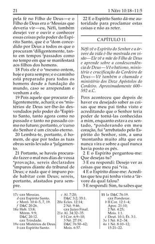 21 1 Ne´ fi 10:18–11:5 
pela fe´ no Filho de Deus—e o 
Filho de Deus era o cMessias que 
deveria vir—eu, Ne´fi, tambe´m 
desejei ver e ouvir e conhecer 
essas coisas pelo poder do Espı´- 
rito Santo, que e´ o ddom conce-dido 
por Deus a todos os que o 
procuram ediligentemente, tan-to 
em tempos fpassados como 
no tempo em que se manifestara´ 
aos filhos dos homens. 
18 Pois ele e´ o amesmo ontem, 
hoje e para sempre; e o caminho 
esta´ preparado para todos os 
homens desde a fundac¸a˜o do 
mundo, caso se arrependam e 
venham a ele. 
19 Pois aquele que procurar di-ligentemente, 
achara´; e os amis-te 
´rios de Deus ser-lhe-a˜o des-vendados 
pelo poder do bEspı´ri-to 
Santo, tanto agora como no 
passado e tanto no passado co-mono 
futuro; portanto, o ccurso 
do Senhor e´ umcı´rculo eterno. 
20 Lembra-te, portanto, o´ ho-mem, 
de que por todas as tuas 
obras sera´s levado a ajulgamen-to. 
21 Portanto, se haveis procura-do 
fazer o mal nos dias de vossa 
aprovac¸a˜ o, sereis declarados 
bimpuros diante do tribunal de 
Deus; e nada que e´ impuro po-de 
habitar com Deus; sereis, 
portanto, afastados para sem-pre. 
22 E o Espı´rito Santo da´-me au-toridade 
para proclamar estas 
coisas e na˜o as reter. 
CAPI´TULO 11 
Ne´fi veˆ o Espı´rito do Senhor e a a´r-vore 
da vida e´-lhe mostrada em vi-sa 
˜o—Ele veˆ ama˜e do Filho de Deus 
e aprende sobre a condescendeˆn-cia 
de Deus—Veˆ o batismo, minis-te 
´rio e crucificac¸a˜o do Cordeiro de 
Deus—Veˆ tambe´m o chamado e 
ministe´rio dos Doze Apo´stolos do 
Cordeiro. Aproximadamente 600– 
592 a.C. 
Pois aconteceu que depois de 
haver eu desejado saber as coi-sas 
que meu pai tinha visto e 
acreditando que o Senhor teria 
poder de torna´ -las conhecidas 
a mim, enquanto estava eu sen-tado, 
aponderando em meu 
corac¸a˜o, fui barrebatado pelo Es-pı 
´rito do Senhor, sim, a uma 
cmontanha muito alta que eu 
nunca vira e sobre a qual nunca 
havia posto os pe´s. 
2 E o Espı´rito perguntou-me: 
Que desejas tu? 
3 E eu respondi: Desejo ver as 
coisas que meu pai aviu. 
4 E o Espı´rito disse-me: Acredi-tas 
que teu pai tenha visto a aa´r-vore 
da qual falou? 
5 E respondi: Sim, tu sabes que 
17c gee Messias. 
d gee Espı´rito Santo. 
e Moroˆ . 10:4–5, 7, 19. 
f D&C 20:26. 
18a Heb. 13:8; 
Mo´ rm. 9:9; 
D&C 20:12. 
gee Trindade. 
19a gee Miste´rios de Deus. 
b gee Espı´rito Santo. 
c Al. 7:20; 
D&C 3:2; 35:1. 
20a Ecles. 12:14; 
2 Ne´ . 9:46. 
gee Juı´zo Final. 
21a Al. 34:32–35. 
b I Cor. 6:9–10; 
3 Ne´ . 27:19; 
D&C 76:50–62; 
Mois. 6:57. 
11 1a D&C 76:19. 
gee Ponderar. 
b II Cor. 12:1–4; 
Apoc. 21:10; 
2 Ne´ . 4:25; 
Mois. 1:1. 
c Deut. 10:1;E´ 
t. 3:1. 
3a 1 Ne´ . 8:2–34. 
4a 1 Ne´ . 8:10–12; 
15:21–22. 
 