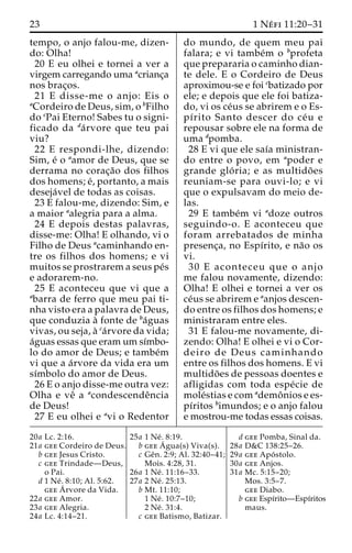 23 1 Ne´ fi 11:20–31 
tempo, o anjo falou-me, dizen-do: 
Olha! 
20 E eu olhei e tornei a ver a 
virgem carregando uma acrianc¸a 
nos brac¸os. 
21 E disse-me o anjo: Eis o 
aCordeiro de Deus, sim, o bFilho 
do cPai Eterno! Sabes tu o signi-ficado 
da da´rvore que teu pai 
viu? 
22 E respondi-lhe, dizendo: 
Sim, e´ o aamor de Deus, que se 
derrama no corac¸a˜o dos filhos 
dos homens; e´, portanto, a mais 
deseja´vel de todas as coisas. 
23 E falou-me, dizendo: Sim, e 
a maior aalegria para a alma. 
24 E depois destas palavras, 
disse-me: Olha! E olhando, vi o 
Filho de Deus acaminhando en-tre 
os filhos dos homens; e vi 
muitos se prostrarem a seus pe´s 
e adorarem-no. 
25 E aconteceu que vi que a 
abarra de ferro que meu pai ti-nha 
visto era a palavra de Deus, 
que conduzia a` fonte de ba´guas 
vivas, ou seja, a` ca´rvore da vida; 
a´guas essas que eram um sı´mbo-lo 
do amor de Deus; e tambe´m 
vi que a a´rvore da vida era um 
sı´mbolo do amor de Deus. 
26 E o anjo disse-me outra vez: 
Olha e veˆ a acondescendeˆncia 
de Deus! 
27 E eu olhei e avi o Redentor 
do mundo, de quem meu pai 
falara; e vi tambe´m o bprofeta 
que prepararia o caminho dian-te 
dele. E o Cordeiro de Deus 
aproximou-se e foi cbatizado por 
ele; e depois que ele foi batiza-do, 
vi os ce´us se abrirem e o Es-pı 
´rito Santo descer do ce´u e 
repousar sobre ele na forma de 
uma dpomba. 
28 E vi que ele saı´a ministran-do 
entre o povo, em apoder e 
grande glo´ ria; e as multido˜ es 
reuniam-se para ouvi-lo; e vi 
que o expulsavam do meio de-las. 
29 E tambe´m vi adoze outros 
seguindo-o. E aconteceu que 
foram arrebatados de minha 
presenc¸a, no Espı´rito, e na˜o os 
vi. 
30 E aconteceu que o anjo 
me falou novamente, dizendo: 
Olha! E olhei e tornei a ver os 
ce´us se abrirem e aanjos descen-do 
entre os filhos dos homens; e 
ministraram entre eles. 
31 E falou-me novamente, di-zendo: 
Olha! E olhei e vi o Cor-deiro 
de Deus caminhando 
entre os filhos dos homens. E vi 
multido˜ es de pessoas doentes e 
afligidas com toda espe´cie de 
mole´stias e com ademoˆ nios e es-pı 
´ritos bimundos; e o anjo falou 
e mostrou-me todas essas coisas. 
20a Lc. 2:16. 
21a gee Cordeiro de Deus. 
b gee Jesus Cristo. 
c gee Trindade—Deus, 
o Pai. 
d 1 Ne´ . 8:10; Al. 5:62. 
geeA´rvore da Vida. 
22a gee Amor. 
23a gee Alegria. 
24a Lc. 4:14–21. 
25a 1 Ne´ . 8:19. 
b geeA´ 
gua(s) Viva(s). 
c Geˆn. 2:9; Al. 32:40–41; 
Mois. 4:28, 31. 
26a 1 Ne´ . 11:16–33. 
27a 2 Ne´ . 25:13. 
b Mt. 11:10; 
1 Ne´ . 10:7–10; 
2 Ne´ . 31:4. 
c gee Batismo, Batizar. 
d gee Pomba, Sinal da. 
28a D&C 138:25–26. 
29a gee Apo´ stolo. 
30a gee Anjos. 
31a Mc. 5:15–20; 
Mos. 3:5–7. 
gee Diabo. 
b gee Espı´rito—Espı´ritos 
maus. 
 