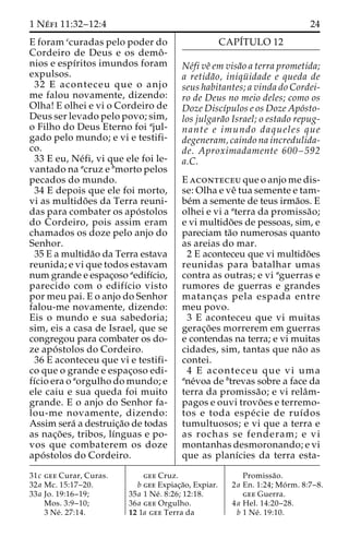 1 Ne´ fi 11:32–12:4 24 
E foram ccuradas pelo poder do 
Cordeiro de Deus e os demoˆ - 
nios e espı´ritos imundos foram 
expulsos. 
32 E aconteceu que o anjo 
me falou novamente, dizendo: 
Olha! E olhei e vi o Cordeiro de 
Deus ser levado pelo povo; sim, 
o Filho do Deus Eterno foi ajul-gado 
pelo mundo; e vi e testifi-co. 
33 E eu, Ne´fi, vi que ele foi le-vantado 
na acruz e bmorto pelos 
pecados do mundo. 
34 E depois que ele foi morto, 
vi as multido˜ es da Terra reuni-das 
para combater os apo´ stolos 
do Cordeiro, pois assim eram 
chamados os doze pelo anjo do 
Senhor. 
35 E a multida˜o da Terra estava 
reunida; e vi que todos estavam 
num grande e espac¸oso aedifı´cio, 
parecido com o edifı´cio visto 
por meu pai. E o anjo do Senhor 
falou-me novamente, dizendo: 
Eis o mundo e sua sabedoria; 
sim, eis a casa de Israel, que se 
congregou para combater os do-ze 
apo´ stolos do Cordeiro. 
36 E aconteceu que vi e testifi-co 
que o grande e espac¸oso edi-fı 
´cio era o aorgulho do mundo; e 
ele caiu e sua queda foi muito 
grande. E o anjo do Senhor fa-lou- 
me novamente, dizendo: 
Assim sera´ a destruic¸a˜o de todas 
as nac¸o˜ es, tribos, lı´nguas e po-vos 
que combaterem os doze 
apo´ stolos do Cordeiro. 
CAPI´TULO 12 
Ne´fi veˆ em visa˜o a terra prometida; 
a retida˜o, iniqu¨ idade e queda de 
seus habitantes; a vinda do Cordei-ro 
de Deus no meio deles; como os 
Doze Discı´pulos e os Doze Apo´sto-los 
julgara˜o Israel; o estado repug-nante 
e imundo daqueles que 
degeneram, caindo na incredulida-de. 
Aproximadamente 600–592 
a.C. 
E aconteceu que o anjo me dis-se: 
Olha e veˆ tua semente e tam-be 
´m a semente de teus irma˜os. E 
olhei e vi a aterra da promissa˜o; 
e vi multido˜es de pessoas, sim, e 
pareciam ta˜o numerosas quanto 
as areias do mar. 
2 E aconteceu que vi multido˜es 
reunidas para batalhar umas 
contra as outras; e vi aguerras e 
rumores de guerras e grandes 
matanc¸as pela espada entre 
meu povo. 
3 E aconteceu que vi muitas 
gerac¸o˜ es morrerem em guerras 
e contendas na terra; e vi muitas 
cidades, sim, tantas que na˜o as 
contei. 
4 E aconteceu que vi uma 
ane´voa de btrevas sobre a face da 
terra da promissa˜ o; e vi relaˆm-pagos 
e ouvi trovo˜ es e terremo-tos 
e toda espe´ cie de ruı´dos 
tumultuosos; e vi que a terra e 
as rochas se fenderam; e vi 
montanhas desmoronando; e vi 
que as planı´cies da terra esta- 
31c gee Curar, Curas. 
32a Mc. 15:17–20. 
33a Jo. 19:16–19; 
Mos. 3:9–10; 
3 Ne´ . 27:14. 
gee Cruz. 
b gee Expiac¸a˜o, Expiar. 
35a 1 Ne´ . 8:26; 12:18. 
36a gee Orgulho. 
12 1a gee Terra da 
Promissa˜o. 
2a En. 1:24; Mo´ rm. 8:7–8. 
gee Guerra. 
4a Hel. 14:20–28. 
b 1 Ne´ . 19:10. 
 