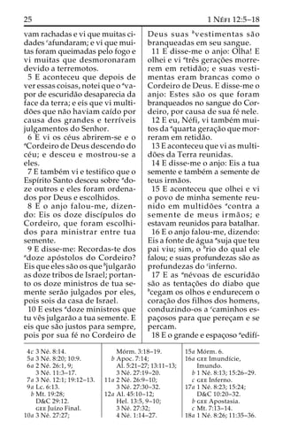 25 1 Ne´ fi 12:5–18 
vam rachadas e vi que muitas ci-dades 
cafundaram; e vi que mui-tas 
foram queimadas pelo fogo e 
vi muitas que desmoronaram 
devido a terremotos. 
5 E aconteceu que depois de 
ver essas coisas, notei que o ava-por 
de escurida˜o desaparecia da 
face da terra; e eis que vi multi-do 
˜ es que na˜o haviam caı´do por 
causa dos grandes e terrı´veis 
julgamentos do Senhor. 
6 E vi os ce´us abrirem-se e o 
aCordeiro de Deus descendo do 
ce´ u; e desceu e mostrou-se a 
eles. 
7 E tambe´m vi e testifico que o 
Espı´rito Santo desceu sobre ado-ze 
outros e eles foram ordena-dos 
por Deus e escolhidos. 
8 E o anjo falou-me, dizen-do: 
Eis os doze discı´pulos do 
Cordeiro, que foram escolhi-dos 
para ministrar entre tua 
semente. 
9 E disse-me: Recordas-te dos 
adoze apo´ stolos do Cordeiro? 
Eis que eles sa˜o os que bjulgara˜o 
as doze tribos de Israel; portan-to 
os doze ministros de tua se-mente 
sera˜o julgados por eles, 
pois sois da casa de Israel. 
10 E estes adoze ministros que 
tu veˆs julgara˜o a tua semente. E 
eis que sa˜o justos para sempre, 
pois por sua fe´ no Cordeiro de 
Deus suas bvestimentas sa˜ o 
branqueadas em seu sangue. 
11 E disse-me o anjo: Olha! E 
olhei e vi atreˆs gerac¸o˜ es morre-rem 
em retida˜ o; e suas vesti-mentas 
eram brancas como o 
Cordeiro de Deus. E disse-me o 
anjo: Estes sa˜o os que foram 
branqueados no sangue do Cor-deiro, 
por causa de sua fe´ nele. 
12 E eu, Ne´fi, vi tambe´m mui-tos 
da aquarta gerac¸a˜o que mor-reram 
em retida˜o. 
13 E aconteceu que vi as multi-do 
˜ es da Terra reunidas. 
14 E disse-me o anjo: Eis a tua 
semente e tambe´m a semente de 
teus irma˜os. 
15 E aconteceu que olhei e vi 
o povo de minha semente reu-nido 
em multido˜ es acontra a 
semente de meus irma˜ os; e 
estavam reunidos para batalhar. 
16 E o anjo falou-me, dizendo: 
Eis a fonte de a´gua asuja que teu 
pai viu; sim, o brio do qual ele 
falou; e suas profundezas sa˜o as 
profundezas do cinferno. 
17 E as ane´voas de escurida˜o 
sa˜o as tentac¸o˜ es do diabo que 
bcegam os olhos e endurecem o 
corac¸a˜o dos filhos dos homens, 
conduzindo-os a ccaminhos es-pac 
¸osos para que perec¸am e se 
percam. 
18 E o grande e espac¸oso aedifı´- 
4c 3 Ne´ . 8:14. 
5a 3 Ne´ . 8:20; 10:9. 
6a 2 Ne´ . 26:1, 9; 
3 Ne´ . 11:3–17. 
7a 3 Ne´ . 12:1; 19:12–13. 
9a Lc. 6:13. 
b Mt. 19:28; 
D&C 29:12. 
gee Juı´zo Final. 
10a 3 Ne´ . 27:27; 
Mo´ rm. 3:18–19. 
b Apoc. 7:14; 
Al. 5:21–27; 13:11–13; 
3 Ne´ . 27:19–20. 
11a 2 Ne´ . 26:9–10; 
3 Ne´ . 27:30–32. 
12a Al. 45:10–12; 
Hel. 13:5, 9–10; 
3 Ne´ . 27:32; 
4 Ne´ . 1:14–27. 
15a Mo´ rm. 6. 
16a gee Imundı´cie, 
Imundo. 
b 1 Ne´ . 8:13; 15:26–29. 
c gee Inferno. 
17a 1 Ne´ . 8:23; 15:24; 
D&C 10:20–32. 
b gee Apostasia. 
c Mt. 7:13–14. 
18a 1 Ne´ . 8:26; 11:35–36. 
 