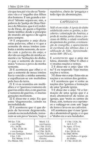 1 Ne´ fi 12:19–13:6 26 
cio que teu pai viu sa˜o as bfanta-sias 
va˜s e o corgulho dos filhos 
dos homens. E um grande e ter-rı 
´vel dabismo separa-os; sim, a 
palavra da ejustic¸a do Deus Eter-no 
e do Messias, que e´ o Cordei-ro 
de Deus, de quem o Espı´rito 
Santo testifica desde o princı´pio 
do mundo ate´ agora e de agora 
para sempre. 
19 E enquanto o anjo dizia 
estas palavras, olhei e vi que a 
semente de meus irma˜os com-batia 
a minha semente, de acor-do 
com a palavra do anjo; e 
devido ao orgulho de minha se-mente 
e a`s atentac¸o˜ es do diabo, 
vi que a semente de meus ir-ma 
˜os bvenceu o povo da minha 
semente. 
20 E aconteceu que olhei e vi 
que a semente de meus irma˜os 
havia vencido a minha semente; 
e espalharam-se em multido˜es 
pela face da terra. 
21 E vi-os reunidos em multi-do 
˜es; e vi aguerras e rumores de 
guerras entre eles; e em guerras 
e rumores de guerras, vi muitas 
gerac¸o˜ es morrerem. 
22 E disse-me o anjo: Eis que 
estes adegenerara˜ o, caindo na 
incredulidade. 
23 E aconteceu que vi que de-pois 
de haverem degenerado, 
caindo na incredulidade, torna-ram- 
se um povo aescuro, bsujo e 
repulsivo, cheio de cpreguic¸a e 
todo tipo de abominac¸o˜ es. 
CAPI´TULO 13 
Ne´fi veˆ em visa˜o: A igreja do diabo 
estabelecida entre os gentios, a des-coberta 
e colonizac¸a˜o da Ame´rica, a 
perda de muitas partes claras e pre-ciosas 
da Bı´blia, o estado resultante 
da apostasia dos gentios, a restaura-c 
¸a˜o do evangelho, o aparecimento 
de escrituras dos u´ ltimos dias e a 
edificac¸a˜o de Sia˜o. Aproximada-mente 
600–592 a.C. 
E aconteceu que o anjo me 
falou, dizendo: Olha! E olhei e 
vi muitas nac¸o˜ es e reinos. 
2 E disse-me o anjo: Que veˆs 
tu? E eu respondi: Vejo muitas 
nac¸o˜ es e reinos. 
3 E disse-me o anjo: Estas sa˜o as 
nac¸o˜ es e os reinos dos gentios. 
4 E aconteceu que vi entre as 
nac¸o˜ es dos agentios a formac¸a˜o 
de uma bgrande igreja. 
5 E disse-me o anjo: Veˆ a for-mac 
¸a˜o de uma igreja que e´ a 
mais abomina´ vel de todas as 
igrejas, que amata os santos de 
Deus, sim, tortura-os e oprime-os 
e subjuga-os com um bjugo 
de ferro e leva-os ao cativeiro. 
6 E aconteceu que vi essa agran-de 
e abomina´vel igreja; e vi que 
o bdiabo era o seu fundador. 
18b Jer. 7:24. 
c gee Orgulho. 
d Lc. 16:26; 
1 Ne´ . 15:28–30. 
e gee Justic¸a. 
19a gee Tentac¸a˜o, Tentar. 
b Jar. 1:10; 
Pal. Mo´ rm. 1:1–2. 
21a Mo´ rm. 8:8; 
Moroˆ . 1:2. 
gee Guerra. 
22a 1 Ne´ . 15:13; 
2 Ne´ . 26:15. 
23a 2 Ne´ . 26:33. 
b 2 Ne´ . 5:20–25. 
c gee Ociosidade, 
Ocioso. 
13 4a gee Gentios. 
b 1 Ne´ . 13:26, 34; 
14:3, 9–17. 
5a Apoc. 17:3–6; 
1 Ne´ . 14:13. 
b Jer. 28:10–14. 
6a D&C 88:94. 
gee Diabo—A igreja 
do diabo. 
b 1 Ne´ . 22:22–23. 
 
