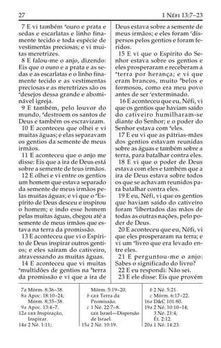 27 1 Ne´ fi 13:7–23 
7 E vi tambe´m aouro e prata e 
sedas e escarlatas e linho fina-mente 
tecido e toda espe´cie de 
vestimentas preciosas; e vi mui-tas 
meretrizes. 
8 E falou-me o anjo, dizendo: 
Eis que o ouro e a prata e as se-das 
e as escarlatas e o linho fina-mente 
tecido e as vestimentas 
preciosas e as meretrizes sa˜o os 
adesejos dessa grande e abomi-na 
´vel igreja. 
9 E tambe´m, pelo louvor do 
mundo, adestroem os santos de 
Deus e tambe´m os escravizam. 
10 E aconteceu que olhei e vi 
muitas a´guas; e elas separavam 
os gentios da semente de meus 
irma˜os. 
11 E aconteceu que o anjo me 
disse: Eis que a ira de Deus esta´ 
sobre a semente de teus irma˜os. 
12 E olhei e vi entre os gentios 
um homem que estava separado 
da semente de meus irma˜os pe-las 
muitas a´guas; e vi que o aEs-pı 
´rito de Deus desceu e inspirou 
o homem; e indo esse homem 
pelas muitas a´guas, chegou ate´ a 
semente de meus irma˜os que es-tava 
na terra da promissa˜o. 
13 E aconteceu que vi o Espı´ri-to 
de Deus inspirar outros genti-os; 
e eles saı´ram do cativeiro, 
atravessando as muitas a´guas. 
14 E aconteceu que vi muitas 
amultido˜ es de gentios na bterra 
da promissa˜o e vi que a ira de 
Deus estava sobre a semente de 
meus irma˜os; e eles foram cdis-persos 
pelos gentios e foram fe-ridos. 
15 E vi que o Espı´rito do Se-nhor 
estava sobre os gentios e 
eles prosperaram e receberam a 
aterra por heranc¸a; e vi que 
eram brancos, muito bbelos e 
formosos, como era meu povo 
antes de ser cexterminado. 
16 E aconteceu que eu, Ne´fi, vi 
que os gentios que haviam saı´do 
do cativeiro humilharam-se 
diante do Senhor; e o poder do 
Senhor estava com aeles. 
17 E eu vi que as pa´trias-ma˜es 
dos gentios estavam reunidas 
sobre as a´guas e tambe´m sobre a 
terra, para batalhar contra eles. 
18 E vi que o poder de Deus 
estava com eles e tambe´mque a 
ira de Deus estava sobre todos 
os que se achavam reunidos pa-ra 
batalhar contra eles. 
19 E eu, Ne´fi, vi que os gentios 
que haviam saı´do do cativeiro 
foram alibertados das ma˜os de 
todas as outras nac¸o˜ es, pelo po-der 
de Deus. 
20 E aconteceu que eu, Ne´fi, vi 
que eles prosperaram na terra; e 
vi um alivro que era levado en-tre 
eles. 
21 E perguntou-me o anjo: 
Sabes o significado do livro? 
22 E eu respondi: Na˜o sei. 
23 E ele disse: Eis que prove´m 
7a Mo´ rm. 8:36–38. 
8a Apoc. 18:10–24; 
Mo´ rm. 8:35–38. 
9a Apoc. 13:4–7. 
12a gee Inspirac¸a˜o, 
Inspirar. 
14a 2 Ne´ . 1:11; 
Mo´ rm. 5:19–20. 
b gee Terra da 
Promissa˜o. 
c 1 Ne´ . 22:7–8. 
gee Israel—Dispersa˜o 
de Israel. 
15a 2 Ne´ . 10:19. 
b 2 Ne´ . 5:21. 
c Mo´ rm. 6:17–22. 
16a D&C 101:80. 
19a 2 Ne´ . 10:10–14; 
3 Ne´ . 21:4; 
E´ 
t. 2:12. 
20a 1 Ne´ . 14:23. 
 