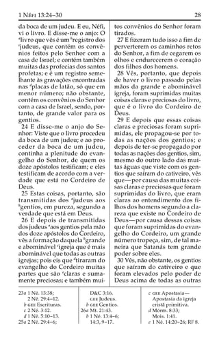 1 Ne´ fi 13:24–30 28 
da boca de um judeu. E eu, Ne´fi, 
vi o livro. E disse-me o anjo: O 
alivro que veˆs e´ umbregistro dos 
cjudeus, que conte´m os conveˆ- 
nios feitos pelo Senhor com a 
casa de Israel; e conte´m tambe´m 
muitas das profecias dos santos 
profetas; e e´ um registro seme-lhante 
a`s gravac¸o˜es encontradas 
nas dplacas de lata˜o, so´ que em 
menor nu´ mero; na˜o obstante, 
conte´mos conveˆnios do Senhor 
com a casa de Israel, sendo, por-tanto, 
de grande valor para os 
gentios. 
24 E disse-me o anjo do Se-nhor: 
Viste que o livro procedeu 
da boca de um judeu; e ao pro-ceder 
da boca de um judeu, 
continha a plenitude do evan-gelho 
do Senhor, de quem os 
doze apo´stolos testificam; e eles 
testificam de acordo com a ver-dade 
que esta´ no Cordeiro de 
Deus. 
25 Estas coisas, portanto, sa˜o 
transmitidas dos ajudeus aos 
bgentios, em pureza, segundo a 
verdade que esta´ em Deus. 
26 E depois de transmitidas 
dos judeus aaos gentios pela ma˜o 
dos doze apo´stolos do Cordeiro, 
veˆs a formac¸a˜o daquela bgrande 
e abomina´vel cigreja que e´ mais 
abomina´vel que todas as outras 
igrejas; pois eis que dtiraram do 
evangelho do Cordeiro muitas 
partes que sa˜o eclaras e suma-mente 
preciosas; e tambe´m mui-tos 
conveˆnios do Senhor foram 
tirados. 
27 E fizeram tudo isso a fim de 
perverterem os caminhos retos 
do Senhor, a fim de cegarem os 
olhos e endurecerem o corac¸a˜o 
dos filhos dos homens. 
28 Veˆ s, portanto, que depois 
de haver o livro passado pelas 
ma˜os da grande e abomina´vel 
igreja, foram suprimidas muitas 
coisas claras e preciosas do livro, 
que e´ o livro do Cordeiro de 
Deus. 
29 E depois que essas coisas 
claras e preciosas foram supri-midas, 
ele propagou-se por to-das 
as nac¸o˜ es dos gentios; e 
depois de ter-se propagado por 
todas as nac¸o˜es dos gentios, sim, 
mesmo do outro lado das mui-tas 
a´guas que viste com os gen-tios 
que saı´ram do cativeiro, veˆs 
que—por causa das muitas coi-sas 
claras e preciosas que foram 
suprimidas do livro, que eram 
claras ao entendimento dos fi-lhos 
dos homens segundo a cla-reza 
que existe no Cordeiro de 
Deus—por causa dessas coisas 
que foram suprimidas do evan-gelho 
do Cordeiro, um grande 
nu´ mero tropec¸a, sim, de tal ma-neira 
que Satana´ s tem grande 
poder sobre eles. 
30 Veˆs, na˜o obstante, os gentios 
que saı´ram do cativeiro e que 
foram elevados pelo poder de 
Deus acima de todas as outras 
23a 1 Ne´ . 13:38; 
2 Ne´ . 29:4–12. 
b gee Escrituras. 
c 2 Ne´ . 3:12. 
d 1 Ne´ . 5:10–13. 
25a 2 Ne´ . 29:4–6; 
D&C 3:16. 
gee Judeus. 
b gee Gentios. 
26a Mt. 21:43. 
b 1 Ne´ . 13:4–6; 
14:3, 9–17. 
c gee Apostasia— 
Apostasia da igreja 
crista˜ primitiva. 
d Mo´ rm. 8:33; 
Mois. 1:41. 
e 1 Ne´ . 14:20–26; RF 8. 
 