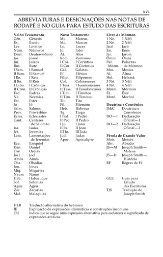 xvi 
ABREVIATURAS E DESIGNAC¸ O˜ ES NAS NOTAS DE 
RODAPE´ E NO GUIA PARA ESTUDO DAS ESCRITURAS 
Velho Testamento 
Geˆn. Geˆnesis 
x. Eˆ 
xodo 
Lev. Levı´tico 
Nu´m. Nu´ meros 
Deut. Deuteronoˆmio 
Jos. Josue´ 
Juı´. Juı´zes 
Rut. Rute 
I Sam. I Samuel 
II Sam. II Samuel 
I Re. I Reis 
II Re. II Reis 
I Croˆ n. I Croˆ nicas 
II Croˆn. II Croˆ nicas 
Esd. Esdras 
Ne. Neemias 
Est. Ester 
Jo´ Jo´ 
Salm. Salmos 
Prov. Prove´rbios 
Ecles. Eclesiastes 
Cant. Cantares 
Eˆ 
de Saloma˜o 
Isa. Isaı´as 
Jer. Jeremias 
Lam. Lamentac¸o˜ es 
de Jeremias 
Eze. Ezequiel 
Dan. Daniel 
Ose´ . Ose´ias 
Joel Joel 
Amo´ s Amo´ s 
Oba. Obadias 
Jon. Jonas 
Miq. Mique´ias 
Naum Naum 
Hab. Habacuque 
Sof. Sofonias 
Ageu Ageu 
Zac. Zacarias 
Mal. Malaquias 
Novo Testamento 
Mt. Mateus 
Mc. Marcos 
Lc. Lucas 
Jo. Joa˜o 
At. Atos 
Rom. Romanos 
I Cor. I Corı´ntios 
II Cor. II Corı´ntios 
Ga´ l. Ga´ latas 
Ef. Efe´sios 
Filip. Filipenses 
Col. Colossenses 
I Tess. I Tessalonicenses 
II Tess. II Tessalonicenses 
I Tim. I Timo´ teo 
II Tim. II Timo´ teo 
Tit. Tito 
Fil. Filemom 
Heb. Hebreus 
Tg. Tiago 
I Ped. I Pedro 
II Ped. II Pedro 
I Jo. I Joa˜o 
II Jo. II Joa˜o 
III Jo. III Joa˜o 
Jud. Judas 
Apoc. Apocalipse 
Livro de Mo´rmon 
1 Ne´ . 1 Ne´fi 
2 Ne´ . 2 Ne´fi 
Jaco´ Jaco´ 
En. Enos 
Jar. Jarom 
Oˆ 
mni Oˆ 
mni 
Pal. Palavras 
Mo´ rm. de Mo´ rmon 
Mos. Mosias 
Al. Alma 
Hel. Helama˜ 
3 Ne´ . 3 Ne´fi 
4 Ne´ . 4 Ne´fi 
Mo´ rm. Mo´ rmon 
E´ 
t. E´ 
ter 
Moroˆ . Moroˆni 
Doutrina e Conveˆnios 
D&C Doutrina e 
Conveˆnios 
DO—1 Declarac¸a˜o 
Oficial—1 
DO—2 Declarac¸a˜o 
Oficial—2 
Pe´rola de Grande Valor 
Mois. Moise´s 
Abr. Abraa˜o 
JS—M Joseph Smith— 
Mateus 
JS—H Joseph Smith— 
Histo´ ria 
RF Regras de Fe´ 
GEE Guia para 
Estudo 
das Escrituras 
TJS Traduc¸a˜o de 
Joseph Smith 
HEB Traduc¸a˜o alternativa do hebraico 
IE Explicac¸a˜o de expresso˜ es idioma´ ticas e construc¸o˜ es incomuns 
OU Indica que se segue uma expressa˜o alternativa para esclarecer o significado de 
expresso˜ es arcaicas 
 