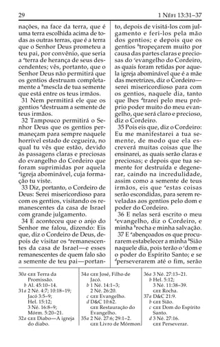 29 1 Ne´ fi 13:31–37 
nac¸o˜ es, na face da terra, que e´ 
uma terra escolhida acima de to-das 
as outras terras, que e´ a terra 
que o Senhor Deus prometeu a 
teu pai, por conveˆnio, que seria 
a aterra de heranc¸a de seus des-cendentes; 
veˆs, portanto, que o 
Senhor Deus na˜o permitira´ que 
os gentios destruam completa-mente 
a bmescla de tua semente 
que esta´ entre os teus irma˜os. 
31 Nem permitira´ ele que os 
gentios adestruam a semente de 
teus irma˜os. 
32 Tampouco permitira´ o Se-nhor 
Deus que os gentios per-manec 
¸am para sempre naquele 
horrı´vel estado de cegueira, no 
qual tu veˆs que esta˜ o, devido 
a`s passagens claras e preciosas 
do evangelho do Cordeiro que 
foram suprimidas por aquela 
aigreja abomina´ vel, cuja forma-c 
¸a˜o tu viste. 
33 Diz, portanto, o Cordeiro de 
Deus: Serei misericordioso para 
com os gentios, visitando os re-manescentes 
da casa de Israel 
com grande julgamento. 
34 E aconteceu que o anjo do 
Senhor me falou, dizendo: Eis 
que, diz o Cordeiro de Deus, de-pois 
de visitar os aremanescen-tes 
da casa de Israel—e esses 
remanescentes de quem falo sa˜o 
a semente de teu pai—portan-to, 
depois de visita´ -los com jul-gamento 
e feri-los pela ma˜ o 
dos gentios; e depois que os 
gentios btropec¸arem muito por 
causa das partes claras e precio-sas 
do cevangelho do Cordeiro, 
as quais foram retidas por aque-la 
igreja abomina´vel que e´ ama˜e 
das meretrizes, diz o Cordeiro— 
serei misericordioso para com 
os gentios, naquele dia, tanto 
que lhes dtrarei pelo meu pro´ - 
prio poder muito do meu evan-gelho, 
que sera´ claro e precioso, 
diz o Cordeiro. 
35 Pois eis que, diz o Cordeiro: 
Eu me manifestarei a tua se-mente, 
de modo que ela es-crevera 
´ muitas coisas que lhe 
ensinarei, as quais sera˜o claras e 
preciosas; e depois que tua se-mente 
for destruı´da e degene-rar, 
caindo na incredulidade, 
assim como a semente de teus 
irma˜ os, eis que aestas coisas 
sera˜o escondidas, para serem re-veladas 
aos gentios pelo dom e 
poder do Cordeiro. 
36 E nelas sera´ escrito o meu 
aevangelho, diz o Cordeiro, e 
minha brocha e minha salvac¸a˜o. 
37 E aabenc¸oados os que procu-rarem 
estabelecer a minha bSia˜o 
naquele dia, pois tera˜o o cdom e 
o poder do Espı´rito Santo; e se 
dperseverarem ate´ o fim, sera˜o 
30a gee Terra da 
Promissa˜o. 
b Al. 45:10–14. 
31a 2 Ne´ . 4:7; 10:18–19; 
Jaco´ 3:5–9; 
Hel. 15:12; 
3 Ne´ . 16:8–9; 
Mo´ rm. 5:20–21. 
32a gee Diabo—A igreja 
do diabo. 
34a gee Jose´ , Filho de 
Jaco´ . 
b 1 Ne´ . 14:1–3; 
2 Ne´ . 26:20. 
c gee Evangelho. 
d D&C 10:62. 
gee Restaurac¸a˜o do 
Evangelho. 
35a 2 Ne´ . 27:6; 29:1–2. 
gee Livro de Mo´rmon. 
36a 3 Ne´ . 27:13–21. 
b Hel. 5:12; 
3 Ne´ . 11:38–39. 
gee Rocha. 
37a D&C 21:9. 
b gee Sia˜o. 
c gee Dom do Espı´rito 
Santo. 
d 3 Ne´ . 27:16. 
gee Perseverar. 
 