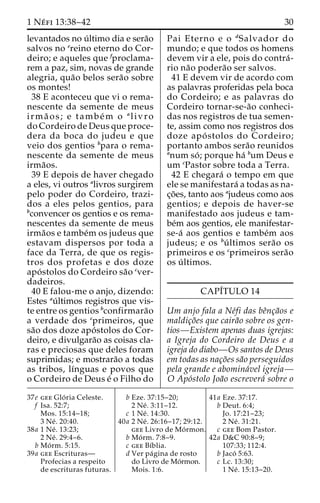 1 Ne´ fi 13:38–42 30 
levantados no u´ ltimo dia e sera˜o 
salvos no ereino eterno do Cor-deiro; 
e aqueles que fproclama-rem 
a paz, sim, novas de grande 
alegria, qua˜o belos sera˜o sobre 
os montes! 
38 E aconteceu que vi o rema-nescente 
da semente de meus 
irma˜ os; e tambe´m o alivro 
do Cordeiro de Deus que proce-dera 
da boca do judeu e que 
veio dos gentios bpara o rema-nescente 
da semente de meus 
irma˜os. 
39 E depois de haver chegado 
a eles, vi outros alivros surgirem 
pelo poder do Cordeiro, trazi-dos 
a eles pelos gentios, para 
bconvencer os gentios e os rema-nescentes 
da semente de meus 
irma˜os e tambe´m os judeus que 
estavam dispersos por toda a 
face da Terra, de que os regis-tros 
dos profetas e dos doze 
apo´ stolos do Cordeiro sa˜o cver-dadeiros. 
40 E falou-me o anjo, dizendo: 
Estes au´ ltimos registros que vis-te 
entre os gentios bconfirmara˜o 
a verdade dos cprimeiros, que 
sa˜o dos doze apo´ stolos do Cor-deiro, 
e divulgara˜o as coisas cla-ras 
e preciosas que deles foram 
suprimidas; e mostrara˜o a todas 
as tribos, lı´nguas e povos que 
o Cordeiro de Deus e´ o Filho do 
Pai Eterno e o dSalvador do 
mundo; e que todos os homens 
devem vir a ele, pois do contra´- 
rio na˜o podera˜o ser salvos. 
41 E devem vir de acordo com 
as palavras proferidas pela boca 
do Cordeiro; e as palavras do 
Cordeiro tornar-se-a˜o conheci-das 
nos registros de tua semen-te, 
assim como nos registros dos 
doze apo´ stolos do Cordeiro; 
portanto ambos sera˜o reunidos 
anum so´ ; porque ha´ bum Deus e 
um cPastor sobre toda a Terra. 
42 E chegara´ o tempo em que 
ele se manifestara´ a todas as na-c 
¸o˜ es, tanto aos ajudeus como aos 
gentios; e depois de haver-se 
manifestado aos judeus e tam-be 
´m aos gentios, ele manifestar-se- 
a´ aos gentios e tambe´m aos 
judeus; e os bu´ ltimos sera˜o os 
primeiros e os cprimeiros sera˜o 
os u´ ltimos. 
CAPI´TULO 14 
Um anjo fala a Ne´fi das beˆnc¸a˜os e 
maldic¸o˜es que caira˜o sobre os gen-tios— 
Existem apenas duas igrejas: 
a Igreja do Cordeiro de Deus e a 
igreja do diabo—Os santos de Deus 
em todas as nac¸o˜es sa˜o perseguidos 
pela grande e abomina´vel igreja— 
O Apo´stolo Joa˜o escrevera´ sobre o 
37e gee Glo´ ria Celeste. 
f Isa. 52:7; 
Mos. 15:14–18; 
3 Ne´ . 20:40. 
38a 1 Ne´ . 13:23; 
2 Ne´ . 29:4–6. 
b Mo´ rm. 5:15. 
39a gee Escrituras— 
Profecias a respeito 
de escrituras futuras. 
b Eze. 37:15–20; 
2 Ne´ . 3:11–12. 
c 1 Ne´ . 14:30. 
40a 2 Ne´ . 26:16–17; 29:12. 
gee Livro de Mo´rmon. 
b Mo´ rm. 7:8–9. 
c gee Bı´blia. 
d Ver pa´gina de rosto 
do Livro de Mo´rmon. 
Mois. 1:6. 
41a Eze. 37:17. 
b Deut. 6:4; 
Jo. 17:21–23; 
2 Ne´ . 31:21. 
c gee Bom Pastor. 
42a D&C 90:8–9; 
107:33; 112:4. 
b Jaco´ 5:63. 
c Lc. 13:30; 
1 Ne´ . 15:13–20. 
 