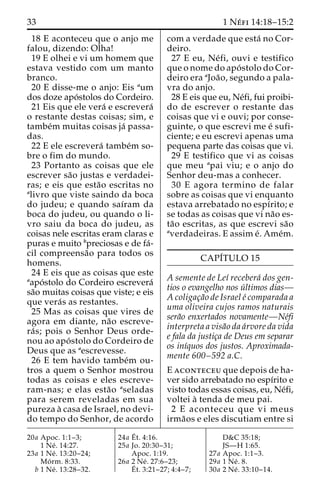 33 1 Ne´ fi 14:18–15:2 
18 E aconteceu que o anjo me 
falou, dizendo: Olha! 
19 E olhei e vi um homem que 
estava vestido com um manto 
branco. 
20 E disse-me o anjo: Eis aum 
dos doze apo´stolos do Cordeiro. 
21 Eis que ele vera´ e escrevera´ 
o restante destas coisas; sim, e 
tambe´m muitas coisas ja´ passa-das. 
22 E ele escrevera´ tambe´m so-bre 
o fim do mundo. 
23 Portanto as coisas que ele 
escrever sa˜o justas e verdadei-ras; 
e eis que esta˜o escritas no 
alivro que viste saindo da boca 
do judeu; e quando saı´ram da 
boca do judeu, ou quando o li-vro 
saiu da boca do judeu, as 
coisas nele escritas eram claras e 
puras e muito bpreciosas e de fa´- 
cil compreensa˜o para todos os 
homens. 
24 E eis que as coisas que este 
aapo´stolo do Cordeiro escrevera´ 
sa˜o muitas coisas que viste; e eis 
que vera´s as restantes. 
25 Mas as coisas que vires de 
agora em diante, na˜o escreve-ra 
´ s; pois o Senhor Deus orde-nou 
ao apo´ stolo do Cordeiro de 
Deus que as aescrevesse. 
26 E tem havido tambe´m ou-tros 
a quem o Senhor mostrou 
todas as coisas e eles escreve-ram- 
nas; e elas esta˜o aseladas 
para serem reveladas em sua 
pureza a` casa de Israel, no devi-do 
tempo do Senhor, de acordo 
com a verdade que esta´ no Cor-deiro. 
27 E eu, Ne´fi, ouvi e testifico 
que o nome do apo´ stolo do Cor-deiro 
era aJoa˜ o, segundo a pala-vra 
do anjo. 
28 E eis que eu, Ne´fi, fui proibi-do 
de escrever o restante das 
coisas que vi e ouvi; por conse-guinte, 
o que escrevi me e´ sufi-ciente; 
e eu escrevi apenas uma 
pequena parte das coisas que vi. 
29 E testifico que vi as coisas 
que meu apai viu; e o anjo do 
Senhor deu-mas a conhecer. 
30 E agora termino de falar 
sobre as coisas que vi enquanto 
estava arrebatado no espı´rito; e 
se todas as coisas que vi na˜o es-ta 
˜o escritas, as que escrevi sa˜o 
averdadeiras. E assim e´. Ame´m. 
CAPI´TULO 15 
A semente de Leı´ recebera´ dos gen-tios 
o evangelho nos u´ ltimos dias— 
Acoligac¸a˜o de Israel e´ comparada a 
uma oliveira cujos ramos naturais 
sera˜o enxertados novamente—Ne´fi 
interpreta a visa˜o da a´rvore da vida 
e fala da justic¸a de Deus em separar 
os inı´quos dos justos. Aproximada-mente 
600–592 a.C. 
E aconteceu que depois de ha-ver 
sido arrebatado no espı´rito e 
visto todas essas coisas, eu, Ne´fi, 
voltei a` tenda de meu pai. 
2 E aconteceu que vi meus 
irma˜os e eles discutiam entre si 
20a Apoc. 1:1–3; 
1 Ne´ . 14:27. 
23a 1 Ne´ . 13:20–24; 
Mo´ rm. 8:33. 
b 1 Ne´ . 13:28–32. 
24a E´ 
t. 4:16. 
25a Jo. 20:30–31; 
Apoc. 1:19. 
26a 2 Ne´ . 27:6–23; 
E´ 
t. 3:21–27; 4:4–7; 
D&C 35:18; 
JS—H 1:65. 
27a Apoc. 1:1–3. 
29a 1 Ne´ . 8. 
30a 2 Ne´ . 33:10–14. 
 