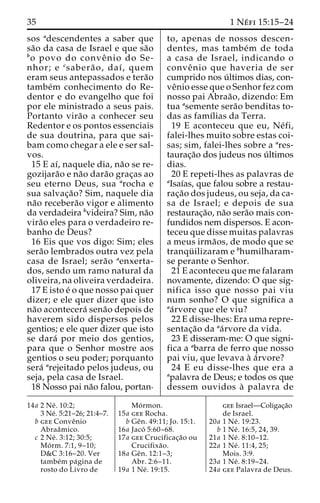 35 1 Ne´ fi 15:15–24 
sos adescendentes a saber que 
sa˜o da casa de Israel e que sa˜o 
bo povo do conveˆ nio do Se-nhor; 
e csabera˜ o, daı´, quem 
eram seus antepassados e tera˜o 
tambe´m conhecimento do Re-dentor 
e do evangelho que foi 
por ele ministrado a seus pais. 
Portanto vira˜o a conhecer seu 
Redentor e os pontos essenciais 
de sua doutrina, para que sai-bam 
como chegar a ele e ser sal-vos. 
15 E aı´, naquele dia, na˜o se re-gozijara 
˜o e na˜o dara˜o grac¸as ao 
seu eterno Deus, sua arocha e 
sua salvac¸a˜o? Sim, naquele dia 
na˜o recebera˜o vigor e alimento 
da verdadeira bvideira? Sim, na˜o 
vira˜o eles para o verdadeiro re-banho 
de Deus? 
16 Eis que vos digo: Sim; eles 
sera˜o lembrados outra vez pela 
casa de Israel; sera˜o aenxerta-dos, 
sendo um ramo natural da 
oliveira, na oliveira verdadeira. 
17 E isto e´ o que nosso pai quer 
dizer; e ele quer dizer que isto 
na˜o acontecera´ sena˜o depois de 
haverem sido dispersos pelos 
gentios; e ele quer dizer que isto 
se dara´ por meio dos gentios, 
para que o Senhor mostre aos 
gentios o seu poder; porquanto 
sera´ arejeitado pelos judeus, ou 
seja, pela casa de Israel. 
18 Nosso pai na˜o falou, portan-to, 
apenas de nossos descen-dentes, 
mas tambe´m de toda 
a casa de Israel, indicando o 
conveˆ nio que haveria de ser 
cumprido nos u´ ltimos dias, con-ve 
ˆnio esse que o Senhor fez com 
nosso pai Abraa˜ o, dizendo: Em 
tua asemente sera˜o benditas to-das 
as famı´lias da Terra. 
19 E aconteceu que eu, Ne´ fi, 
falei-lhes muito sobre estas coi-sas; 
sim, falei-lhes sobre a ares-taurac 
¸a˜o dos judeus nos u´ ltimos 
dias. 
20 E repeti-lhes as palavras de 
aIsaı´as, que falou sobre a restau-rac 
¸a˜o dos judeus, ou seja, da ca-sa 
de Israel; e depois de sua 
restaurac¸a˜o, na˜o sera˜o mais con-fundidos 
nem dispersos. E acon-teceu 
que disse muitas palavras 
a meus irma˜os, de modo que se 
tranqu¨ ilizaram e bhumilharam-se 
perante o Senhor. 
21 E aconteceu que me falaram 
novamente, dizendo: O que sig-nifica 
isso que nosso pai viu 
num sonho? O que significa a 
aa´rvore que ele viu? 
22 E disse-lhes: Era uma repre-sentac 
¸a˜o da aa´rvore da vida. 
23 E disseram-me: O que signi-fica 
a abarra de ferro que nosso 
pai viu, que levava a` a´rvore? 
24 E eu disse-lhes que era a 
apalavra de Deus; e todos os que 
dessem ouvidos a` palavra de 
14a 2 Ne´ . 10:2; 
3 Ne´. 5:21–26; 21:4–7. 
b gee Conveˆnio 
Abraaˆmico. 
c 2 Ne´ . 3:12; 30:5; 
Mo´ rm. 7:1, 9–10; 
D&C 3:16–20. Ver 
tambe´m pa´gina de 
rosto do Livro de 
Mo´rmon. 
15a gee Rocha. 
b Geˆn. 49:11; Jo. 15:1. 
16a Jaco´ 5:60–68. 
17a gee Crucificac¸a˜o ou 
Crucifixa˜o. 
18a Geˆn. 12:1–3; 
Abr. 2:6–11. 
19a 1 Ne´ . 19:15. 
gee Israel—Coligac¸a˜o 
de Israel. 
20a 1 Ne´ . 19:23. 
b 1 Ne´ . 16:5, 24, 39. 
21a 1 Ne´ . 8:10–12. 
22a 1 Ne´ . 11:4, 25; 
Mois. 3:9. 
23a 1 Ne´ . 8:19–24. 
24a gee Palavra de Deus. 
 