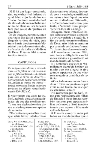 37 1 Ne´ fi 15:35–16:8 
35 E ha´ um lugar preparado, 
sim, aquele horrı´vel ainferno do 
qual falei, cujo fundador e´ o 
bdiabo. Portanto o estado final 
da alma dos homens e´ habitar o 
reino de Deus ou ser lanc¸ada 
fora por causa da cjustic¸a da 
qual falei. 
36 Os inı´quos, portanto, sera˜o 
apartados dos justos e tambe´m 
daquela aa´rvore da vida, cujo 
fruto e´ mais precioso e mais bde-seja 
´vel que todos os frutos; sim, 
e´ a cmaior de todas as dda´divas 
de Deus. E assim falei a meus 
irma˜os. Ame´m. 
CAPI´TULO 16 
Os inı´quos consideram a verdade 
dura—Os filhos de Leı´ casam-se 
com as filhas de Ismael—A Liahona 
guia-lhes o curso no deserto— 
Mensagens do Senhor sa˜o escritas 
na Liahona de tempos em tempos— 
Ismael morre; sua famı´lia murmura 
por causa das aflic¸o˜es. Aproximada-mente 
600–592 a.C. 
E aconteceu que apo´ s ter eu, 
Ne´fi, acabado de falar a meus ir-ma 
˜os, eis que eles me disseram: 
Tu nos tens declarado coisas du-ras, 
mais do que somos capazes 
de suportar. 
2 E aconteceu que eu lhes disse 
que sabia haver falado coisas 
duras contra os inı´quos, de acor-do 
com a verdade; e justifiquei 
os justos e testifiquei que eles 
seriam exaltados no u´ ltimo dia; 
e os aculpados consideram, por-tanto, 
a bverdade dura, porque 
cpenetra-lhes ate´ o aˆmago. 
3 E agora, meus irma˜os, se foˆ s-seis 
justos e estive´sseis dispostos 
a ouvir a verdade e a segui-la, a 
fim de aandar retamente diante 
de Deus, na˜o irı´eis murmurar 
por causa da verdade e afirmar: 
Tu dizes coisas duras contra no´s. 
4 E aconteceu que eu, Ne´ fi, 
com toda a diligeˆncia exortei 
meus irma˜os a guardarem os 
mandamentos do Senhor. 
5 E aconteceu que eles se ahu-milharam 
diante do Senhor, de 
modo que me alegrei e tive 
grande esperanc¸a de que vies-sem 
a seguir os caminhos da re-tida 
˜o. 
6 Ora, todas essas coisas foram 
ditas e feitas enquanto meu pai 
vivia numa tenda, no vale que 
ele chamara Lemuel. 
7 E aconteceu que eu, Ne´fi, to-mei 
para aesposa uma das bfilhas 
de Ismael; e meus irma˜os tam-be 
´mtomaram para esposas as fi-lhas 
de Ismael; e cZora˜ tambe´m 
tomou para esposa a filha mais 
velha de Ismael. 
8 E assim cumpriu meu pai 
todos os mandamentos que o 
35a 2 Ne´ . 9:19; Mos. 26:27. 
gee Inferno. 
b 1 Ne´ . 14:9; D&C 1:35. 
c gee Justic¸a. 
36a Geˆn. 2:9; 
2 Ne´ . 2:15. 
b 1 Ne´ . 8:10–12; 
Al. 32:42. 
c D&C 6:13. 
d D&C 14:7. 
gee Vida Eterna. 
16 2a Jo. 3:20; 2 Ne´ . 33:5; 
En. 1:23; Hel. 14:10. 
gee Culpa. 
b Prov. 15:10; 
2 Ne´ . 1:26; 9:40; 
Hel. 13:24–26. 
c At. 5:33; Mos. 13:7. 
3a D&C 5:21. 
gee Andar, Andar 
com Deus. 
5a 1 Ne´ . 16:24, 39; 18:4. 
7a gee Casamento, 
Casar. 
b 1 Ne´ . 7:1. 
c 1 Ne´ . 4:35; 
2 Ne´ . 5:5–6. 
 