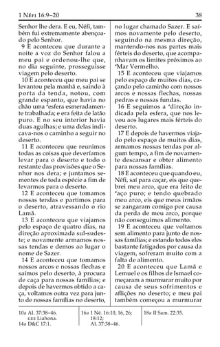 1 Ne´ fi 16:9–20 38 
Senhor lhe dera. E eu, Ne´fi, tam-be 
´m fui extremamente abenc¸oa-do 
pelo Senhor. 
9 E aconteceu que durante a 
noite a voz do Senhor falou a 
meu pai e ordenou-lhe que, 
no dia seguinte, prosseguisse 
viagem pelo deserto. 
10 E aconteceu que meu pai se 
levantou pela manha˜ e, saindo a` 
porta da tenda, notou, com 
grande espanto, que havia no 
cha˜o uma aesfera esmeradamen-te 
trabalhada; e era feita de lata˜o 
puro. E no seu interior havia 
duas agulhas; e uma delas indi-cava- 
nos o caminho a seguir no 
deserto. 
11 E aconteceu que reunimos 
todas as coisas que deverı´amos 
levar para o deserto e todo o 
restante das proviso˜ es que o Se-nhor 
nos dera; e juntamos se-mentes 
de toda espe´cie a fim de 
levarmos para o deserto. 
12 E aconteceu que tomamos 
nossas tendas e partimos para 
o deserto, atravessando o rio 
Lama˜ . 
13 E aconteceu que viajamos 
pelo espac¸o de quatro dias, na 
direc¸a˜o aproximada sul-sudes-te; 
e novamente armamos nos-sas 
tendas e demos ao lugar o 
nome de Sazer. 
14 E aconteceu que tomamos 
nossos arcos e nossas flechas e 
saı´mos pelo deserto, a` procura 
de cac¸a para nossas famı´lias; e 
depois de havermos obtido a ca-c 
¸a, voltamos outra vez para jun-to 
de nossas famı´lias no deserto, 
no lugar chamado Sazer. E saı´- 
mos novamente pelo deserto, 
seguindo na mesma direc¸a˜o, 
mantendo-nos nas partes mais 
fe´rteis do deserto, que acompa-nhavam 
os limites pro´ximos ao 
aMar Vermelho. 
15 E aconteceu que viajamos 
pelo espac¸o de muitos dias, ca-c 
¸ando pelo caminho com nossos 
arcos e nossas flechas, nossas 
pedras e nossas fundas. 
16 E seguimos a adirec¸a˜o in-dicada 
pela esfera, que nos le-vou 
aos lugares mais fe´rteis do 
deserto. 
17 E depois de havermos viaja-do 
pelo espac¸o de muitos dias, 
armamos nossas tendas por al-gum 
tempo, a fim de novamen-te 
descansar e obter alimento 
para nossas famı´lias. 
18 E aconteceu que quando eu, 
Ne´fi, saı´ para cac¸ar, eis que que-brei 
meu arco, que era feito de 
aac¸o puro; e tendo quebrado 
meu arco, eis que meus irma˜os 
se zangaram comigo por causa 
da perda de meu arco, porque 
na˜o conseguimos alimento. 
19 E aconteceu que voltamos 
sem alimento para junto de nos-sas 
famı´lias; e estando todos eles 
bastante fatigados por causa da 
viagem, sofreram muito com a 
falta de alimento. 
20 E aconteceu que Lama˜ e 
Lemuel e os filhos de Ismael co-mec 
¸aram a murmurar muito por 
causa de seus sofrimentos e 
aflic¸o˜ es no deserto; e meu pai 
tambe´m comec¸ou a murmurar 
10a Al. 37:38–46. 
gee Liahona. 
14a D&C 17:1. 
16a 1 Ne´ . 16:10, 16, 26; 
18:12; 
Al. 37:38–46. 
18a II Sam. 22:35. 
 