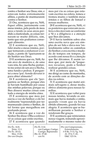 39 1 Ne´ fi 16:21–33 
contra o Senhor seu Deus; sim, e 
estavam todos extremamente 
aflitos, a ponto de murmurarem 
contra o Senhor. 
21 Ora, aconteceu que eu, Ne´fi, 
fiquei aflito, juntamente com 
meus irma˜os, pela perda de meu 
arco; e tendo os seus arcos per-dido 
a elasticidade, as coisas tor-naram- 
se muito difı´ceis, sim, 
tanto que na˜o podı´amos conse-guir 
alimento. 
22 E aconteceu que eu, Ne´ fi, 
falei muito a meus irma˜os, por-que 
tornaram a endurecer o co-rac 
¸a˜o, a ponto de aqueixarem-se 
do Senhor seu Deus. 
23 E aconteceu que eu, Ne´fi, fiz 
um arco de madeira e, de uma 
vara reta, fiz uma flecha; portan-to 
me armei deumarco e flecha, 
uma funda e pedras. E pergun-tei 
a meu apai: Aonde deverei ir 
para obter alimento? 
24 E aconteceu que ele aper-guntou 
ao Senhor, porque eles 
se haviam humilhado por causa 
das minhas palavras; porque eu 
lhes dissera muitas coisas com 
toda a energia de minha alma. 
25 E aconteceu que meu pai 
ouviu a voz do Senhor; e ele foi 
realmente arepreendido por ter 
murmurado contra o Senhor, de 
tal forma que mergulhou em 
profundo pesar. 
26 E aconteceu que a voz do 
Senhor lhe disse: Olha a esfera e 
veˆ as coisas que esta˜o escritas. 
27 E aconteceu que quando 
meu pai viu as coisas que esta-vam 
escritas na esfera, temeu e 
tremeu muito; e tambe´m meus 
irma˜os e os filhos de Ismael e 
nossas mulheres. 
28 E aconteceu que eu, Ne´fi, vi 
os ponteiros que estavam na es-fera 
e eles moviam-se conforme 
a afe´ e a diligeˆncia e a atenc¸a˜o 
que lhes da´vamos. 
29 E havia tambe´m sobre eles 
uma escrita nova que era sim-ples 
de ser lida e dava-nos aen-tendimento 
sobre os caminhos 
do Senhor; e era escrita e muda-da 
de tempos em tempos, de 
acordo com nossa fe´ e a atenc¸a˜o 
que lhe da´vamos. E assim ve-mos 
que, por meio de bpeque-nos 
recursos, pode o Senhor 
realizar grandes coisas. 
30 E aconteceu que eu, Ne´ fi, 
me dirigi ao cume da montanha, 
de acordo com as direc¸o˜ es da-das 
na esfera. 
31 E aconteceu que matei ani-mais 
selvagens e, desse modo, 
obtive alimento para nossas fa-mı 
´lias. 
32 E aconteceu que voltei para 
nossas tendas, levando os ani-mais 
que havia matado; e enta˜o, 
quando viram que eu havia 
obtido alimento, grande foi sua 
alegria. E aconteceu que se hu-milharam 
perante o Senhor e 
renderam-lhe grac¸as. 
33 E aconteceu que reiniciamos 
nossa viagem, tomando aproxi-madamente 
o mesmo rumo do 
22a Eˆ 
x. 16:8; 
Nu´ m. 11:1. 
23a Eˆ 
x. 20:12; 
Mos. 13:20. 
24a gee Orac¸a˜o. 
25a E´ 
t. 2:14. 
gee Castigar, Castigo, 
Corrigir, Repreender. 
28a Al. 37:40. 
gee Fe´ . 
29a gee Compreensa˜o, 
Entendimento. 
b II Re. 5:13; Tg. 3:4; 
Al. 37:6–7, 41; 
D&C 123:16. 
 